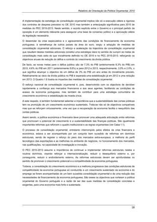 Relatório de Orientação da Política Orçamental, 2010



A implementação da estratégia de consolidação orçamental implica não só a execução célere e rigorosa
dos controlos de despesa previstos no OE 2010 mas também a antecipação significativa para 2010 de
medidas do PEC 2010-2013. Neste sentido, o acordo explícito entre o Governo e o principal partido da
oposição é um elemento relevante para assegurar uma base de consenso político e a aprovação célere
da legislação necessária.

O desenrolar da crise especulativa e o agravamento das condições de financiamento da economia
portuguesa, à semelhança de outros países da área do euro, exigiu a adopção de medidas de
consolidação orçamental adicionais. O reforço e aceleração da trajectória de consolidação orçamental
que resultam destas medidas adicionais constitui uma estratégia clara no sentido de cumprir as metas de
consolidação mais cedo do que inicialmente definido no OE 2010 e no PEC 2010-2013, reforçando os
objectivos anuais de redução do défice e controlo do crescimento da dívida pública.

De facto, as novas metas para o défice público são de 7,3% do PIB (anteriormente 8,3% do PIB) em
2010, 4,6% do PIB em 2011 (anteriormente 6,6%) e para 2012 e 2013, respectivamente, 3,0% e 2.0%, o
que significa alcançar o objectivo de um défice de 3% do PIB um ano antes do inicialmente previsto.
Relativamente ao rácio da dívida pública no PIB é esperada uma estabilização já em 2012 e uma redução
em 2013. O Quadro 1.6 ilustra os impactos das medidas de consolidação orçamental.

O esforço nacional de consolidação orçamental é, pois, desenvolvido com os objectivos de devolver
rapidamente a confiança aos mercados financeiros e aos seus agentes, facilitando as condições de
acesso da economia portuguesa, mas também de contribuir para uma estratégia comunitária de
crescimento económico e estabilização da moeda única.

A este respeito, é também fundamental salientar a importância que a sustentabilidade das contas públicas
tem na promoção de um crescimento económico sustentado. Trata-se não só de objectivos compatíveis
mas que se reforçam virtuosamente, uma vez que a recuperação da economia facilita o reequilíbrio das
contas públicas.

Assim sendo, a política económica e financeira deve promover uma adequada articulação entre reformas
que promovam o potencial de crescimento e a sustentabilidade das finanças públicas. São igualmente
importantes reformas que reforcem o quadro institucional e as regras orçamentais (ver Caixa 1.1).

O processo de consolidação orçamental, entretanto interrompido pelos efeitos da crise financeira e
económica, estava a ser acompanhado por um conjunto bem sucedido de reformas em domínios
estruturais, sendo de registar o reforço do peso dos mercados extra-europeus, a melhoria do perfil
tecnológico das exportações e as melhorias no ambiente de negócios, no funcionamento dos mercados,
nas qualificações, na capacidade de investigação e inovação.

O PEC 2010-2013 assume a importância de continuar a implementar reformas estruturais nestes e
noutros domínios, visando reforçar a internacionalização, reduzir o desequilíbrio externo e, por
conseguinte, reduzir o endividamento externo. As reformas estruturais devem ser aprofundadas no
sentido de promover o crescimento potencial e a competitividade da economia portuguesa.

Todavia, a consolidação do crescimento económico e a melhoria progressiva das condições estruturais de
competitividade da economia portuguesa só conduzirão a um crescimento sustentado da economia e do
emprego se forem acompanhadas de um bem sucedida consolidação orçamental e de uma redução das
necessidades de financiamento da economia portuguesa. São esses os objectivos que norteiam a política
orçamental do Governo português e a razão de ser das suas medidas de consolidação concretas e
exigentes, para uma economia mais forte e sustentada.
 




                                                                                                     18 
 
 