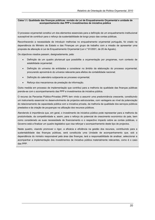 Relatório de Orientação da Política Orçamental, 2010



Caixa 1.1. Qualidade das finanças públicas: revisão da Lei de Enquadramento Orçamental e unidade de
                    acompanhamento das PPP e investimentos de iniciativa pública



O processo orçamental constitui um dos elementos essenciais para a definição de um enquadramento institucional
susceptível de contribuir para o reforço da sustentabilidade de longo prazo das contas públicas.

Reconhecendo a necessidade de introduzir melhorias no enquadramento orçamental português, foi criado na
dependência do Ministro de Estado e das Finanças um grupo de trabalho com a missão de apresentar uma
proposta de alteração à Lei de Enquadramento Orçamental (Lei n.º 91/2001, de 20 de Agosto).

Os objectivos visados passam, designadamente, pela:

    •    Definição de um quadro plurianual que possibilite a orçamentação por programas, num contexto de
         estabilidade orçamental;

    •    Definição do universo de entidades a considerar no âmbito da elaboração do processo orçamental,
         procurando aproximá-lo do universo relevante para efeitos de contabilidade nacional;

    •    Definição do calendário subjacente ao processo orçamental;

    •    Reforço dos mecanismos de prestação de informação.

Outra medida em processo de implementação que contribui para a melhoria da qualidade das finanças públicas
prende-se com o acompanhamento das PPP e investimentos de iniciativa pública.

O recurso às Parcerias Público-Privadas (PPP) tem vindo a assumir uma predominância crescente, constituindo
um instrumento essencial no desenvolvimento de projectos estruturantes, com vantagens ao nível da potenciação
do relacionamento da capacidade pública com a iniciativa privada, da melhoria da qualidade dos serviços públicos
prestados e da criação de poupanças na utilização dos recursos públicos.

Atendendo à importância que, em geral, o investimento de iniciativa pública pode representar para a melhoria da
produtividade, da competitividade e, assim, para o reforço do potencial de crescimento económico do pais, bem
como considerado as suas necessidade de financiamento e o respectivo impacto sobre as contas públicas, o
Governo está a finalizar um quadro legislativo que visa reforçar o acompanhamento deste tipo de projectos.

Neste quadro, visando promover o rigor, a eficácia e eficiência na gestão dos recursos, contribuindo para a
sustentabilidade das finanças públicas, será constituída uma Unidade de acompanhamento que, sob a
dependência do ministro responsável pela área das finanças, terá a responsabilidade de analisar, seleccionar e
acompanhar a implementação dos investimentos de iniciativa pública materialmente relevantes, como é o caso
das PPP.




                                                                                                             20 
     
 