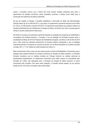 Relatório de Orientação da Política Orçamental, 2010


países, o Conselho concluiu que a Grécia não havia tomado medidas suficientes para evitar o
agravamento da situação económica, sendo necessário aumentar o esforço anual médio para a
consecução dos objectivos de política orçamental.


No que diz respeito a Portugal, o Conselho estabeleceu a diminuição do défice das Administrações
Públicas abaixo de 3% do PIB até 2013, o que traduz um ajustamento orçamental estrutural anual médio
de 1,25 p.p. do PIB durante o período 2010-2013. Foi igualmente recomendado que qualquer melhoria na
situação orçamental deva ser utilizada para a redução do défice e da dívida, bem como a prossecução do
reforço do quadro orçamental de médio prazo.


No âmbito do processo de supervisão orçamental baseada na avaliação dos programas de estabilidade e
convergência dos Estados-membros, o Conselho, à luz da avaliação da Comissão Europeia sobre a
actualização de Março de 2010 do Programa de Estabilidade português, considerou a 26 de Abril de 2010
que a crise actual tem afectado severamente as finanças públicas portuguesas e que a estratégia
orçamental prevista no Programa se encontra de acordo com as Recomendações do Conselho previstas
no artigo 126.º, n.º 7 do Tratado da União Europeia (ver Caixa 2.1).


Mais recentemente e findo o prazo de seis meses previsto no Pacto de Estabilidade e Crescimento para a
adopção pelos estados-membros de medidas correctivas da situação de défice excessivo, a Comissão
Europeia considerou que as medidas tomadas por Portugal incluindo as medidas adicionais já
apresentadas (representando um ajustamento orçamental anual médio superior ao aconselhado pelo
Conselho de 1,25%), são adequadas para a correcção da situação de défice excessivo no prazo
preconizado pelo Conselho. Com base nesta avaliação, o Conselho deverá adoptar na sua próxima
sessão de dia 13 de Julho conclusões nesta conformidade.




                                                                                                      24 
 
 
