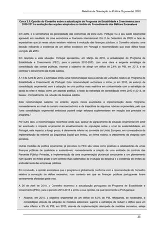 Relatório de Orientação da Política Orçamental, 2010



Caixa 2.1. Opinião do Conselho sobre a actualização do Programa de Estabilidade e Crescimento para
  2010-2013 e avaliação das acções adoptadas no âmbito do Procedimento dos Défices Excessivos


Em 2009, e à semelhança da generalidade das economias da zona euro, Portugal viu o seu saldo orçamental
agravado em resultado da crise económica e financeira internacional. Em 2 de Dezembro de 2009, e face às
expectativas que já nessa altura existiam relativas à evolução das finanças públicas, o Conselho adoptou uma
decisão indicando a existência de um défice excessivo em Portugal e recomendando que esse défice fosse
corrigido até 2013.

Em resposta a esta situação, Portugal apresentou, em Março de 2010, a actualização do Programa de
Estabilidade e Crescimento (PEC), para o período 2010-2013, com uma clara e exigente estratégia de
consolidação das contas públicas, visando o objectivo de atingir um défice de 2,8% do PIB, em 2013, e de
controlar o crescimento da dívida pública.

A 14 de Abril de 2010, a Comissão emitiu uma recomendação para a opinião do Conselho relativo ao Programa de
Estabilidade e Crescimento de Portugal. Esta recomendação reconhece o início, já em 2010, do esforço de
consolidação orçamental, com a adopção de uma política mais restritiva em conformidade com a estratégia de
saída da crise e realça, como um aspecto positivo, o facto da estratégia de consolidação entre 2010 e 2013, se
basear, principalmente, na redução da despesa pública.

Esta recomendação salienta, no entanto, alguns riscos associados à implementação deste Programa,
nomeadamente ao nível do cenário macroeconómico e da trajectória de algumas rubricas orçamentais, pelo que
“uma consolidação orçamental ambiciosa poderá exigir esforços suplementares em relação aos previstos no
programa.”

Por outro lado, a recomendação reconhece ainda que, apesar do agravamento da situação orçamental em 2009
ter acentuado o impacto orçamental do envelhecimento da população sobre o nível de sustentabilidade, em
Portugal, este impacto, a longo prazo, é claramente inferior ao da média da União Europeia, em consequência da
implementação da reforma da Segurança Social que limitou, de forma notória, o crescimento da despesa com
pensões.

Outras medidas de política orçamental, já previstas no PEC são vistas como positivas e catalisadoras de umas
finanças públicas de qualidade e sustentáveis, nomeadamente a criação de uma entidade de controlo das
Parcerias Público Privadas, a implementação de uma orçamentação plurianual conducente a um planeamento
num quadro de médio prazo e um controlo mais sistemático da evolução da despesa e a existência de limites ao
endividamento das empresas públicas.

Em conclusão, a opinião estabelece que o programa é globalmente conforme com a recomendação do Conselho
relativa à correcção do défice excessivo, num contexto em que as finanças públicas portuguesas foram
severamente afectadas pela crise.

A 26 de Abril de 2010, o Conselho examinou a actualização portuguesa do Programa de Estabilidade e
Crescimento (PEC), para o período 2010-2013 e emitiu a sua opinião, na qual recomenda a Portugal que:


•   Alcance, em 2010, o objectivo orçamental de um défice de 8,3% do PIB, reforçando, se necessário, a
    consolidação através da adopção de medidas adicionais; suporte a estratégia de reduzir o défice para um
    valor inferior a 3% do PIB, em 2013, através da implementação atempada de medidas concretas, esteja



                                                                                                          25 
     
 