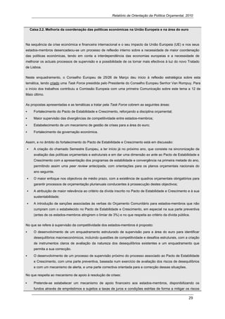 Relatório de Orientação da Política Orçamental, 2010



  Caixa 2.2. Melhoria da coordenação das políticas económicas na União Europeia e na área do euro



Na sequência da crise económica e financeira internacional e o seu impacto da União Europeia (UE) e nos seus
estados-membros desencadeou-se um processo de reflexão interno sobre a necessidade de maior coordenação
das políticas económicas, tendo em conta a interdependência das economias europeias e a necessidade de
melhorar os actuais processos de supervisão e a possibilidade de os tornar mais efectivos à luz do novo Tratado
de Lisboa.


Neste enquadramento, o Conselho Europeu de 25/26 de Março deu inicio à reflexão estratégica sobre esta
temática, tendo criado uma Task Force presidida pelo Presidente do Conselho Europeu Senhor Van Rompuy. Para
o início dos trabalhos contribuiu a Comissão Europeia com uma primeira Comunicação sobre este tema a 12 de
Maio último.


As propostas apresentadas e as temáticas a tratar pela Task Force cobrem as seguintes áreas:

        Fortalecimento do Pacto de Estabilidade e Crescimento, reforçando a disciplina orçamental;

        Maior supervisão das divergências de competitividade entre estados-membros;

        Estabelecimento de um mecanismo de gestão de crises para a área do euro;

        Fortalecimento da governação económica.


Assim, e no âmbito do fortalecimento do Pacto de Estabilidade e Crescimento está em discussão:

        A criação do chamado Semestre Europeu, a ter início já no próximo ano, que consiste na sincronização da
        avaliação das políticas orçamentais e estruturais e em dar uma dimensão ex ante ao Pacto de Estabilidade e
        Crescimento com a apresentação dos programas de estabilidade e convergência na primeira metade do ano,
        permitindo assim uma peer review antecipada, com orientações para os planos orçamentais nacionais do
        ano seguinte.

        O maior enfoque nos objectivos de médio prazo, com a existência de quadros orçamentais obrigatórios para
        garantir processos de orçamentação plurianuais conducentes à prossecução destes objectivos;

        A atribuição de maior relevância ao critério da dívida inscrito no Pacto de Estabilidade e Crescimento e à sua
        sustentabilidade;

        A introdução de sanções associadas às verbas do Orçamento Comunitário para estados-membros que não
        cumpram com o estabelecido no Pacto de Estabilidade e Crescimento, em especial na sua parte preventiva
        (antes de os estados-membros atingirem o limiar de 3%) e no que respeita ao critério da dívida pública.

No que se refere à supervisão da competitividade dos estados-membros é proposto:

        O desenvolvimento de um enquadramento estruturado de supervisão para a área do euro para identificar
        desequilíbrios macroeconómicos, incluindo questões de competitividade e desafios estruturais, com a criação
        de instrumentos claros de avaliação da natureza dos desequilíbrios existentes e um enquadramento que
        permita a sua correcção.

        O desenvolvimento de um processo de supervisão próximo do processo associado ao Pacto de Estabilidade
        e Crescimento, com uma parte preventiva, baseada num exercício de avaliação dos riscos de desequilíbrios
        e com um mecanismo de alerta, e uma parte correctiva orientada para a correcção dessas situações.

No que respeita ao mecanismo de apoio à resolução de crises:

        Pretende-se estabelecer um mecanismo de apoio financeiro aos estados-membros, disponibilizando os
        fundos através de empréstimos e sujeitos a taxas de juros e condições estritas de forma a mitigar os riscos

                                                                                                              29 
     
 