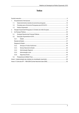Relatório de Orientação da Política Orçamental, 2010
 

                                                                       Índice



Sumário executivo ........................................................................................................................................ 6
1.      Enquadramento Internacional .............................................................................................................. 8
     1.1.       Desenvolvimentos recentes da economia portuguesa .............................................................. 10
     1.2.       Previsões para a Economia Portuguesa para 2010-2013 ......................................................... 13
     1.3.       Política Orçamental ................................................................................................................... 16
2.      Situação Orçamental Portuguesa no Contexto da União Europeia.................................................... 21
3.      As Finanças Públicas ......................................................................................................................... 30
     3.1.       Evolução Recente das Finanças Públicas................................................................................. 30
     3.2.       Execução Orçamental em 2010 ................................................................................................ 36
        3.2.1.          Estado .............................................................................................................................. 37
        Receita do Estado .............................................................................................................................. 37
        Despesa do Estado ............................................................................................................................ 38
        3.2.2.          Serviços e Fundos Autónomos ......................................................................................... 40
        3.2.3.          Serviço Nacional de Saúde .............................................................................................. 42
        3.2.4.          Administração Regional .................................................................................................... 43
        3.2.5.          Administração Local ......................................................................................................... 44
        3.2.6.          Segurança Social.............................................................................................................. 45
     3.3.       Perspectivas de Médio Prazo .................................................................................................... 47
Anexo I. Implementação das medidas de consolidação orçamental........................................................... 50
Anexo II. Conta das AP – 1995-2009 (Contas Nacionais base 2006)......................................................... 55

 




                                                                                                                                                              3 
 
 