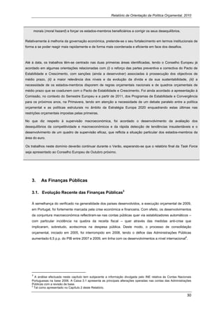 Relatório de Orientação da Política Orçamental, 2010



        morais (moral hazard) e forçar os estados-membros beneficiários a corrigir os seus desequilíbrios.


Relativamente à melhoria da governação económica, pretende-se o seu fortalecimento em termos institucionais de
forma a se poder reagir mais rapidamente e de forma mais coordenada e eficiente em face dos desafios.



Até à data, os trabalhos têm-se centrado nas duas primeiras áreas identificadas, tendo o Conselho Europeu já
acordado em algumas orientações relacionadas com (i) o reforço das partes preventiva e correctiva do Pacto de
Estabilidade e Crescimento, com sanções (ainda a desenvolver) associadas à prossecução dos objectivos de
médio prazo, (ii) a maior relevância dos níveis e da evolução da dívida e da sua sustentabilidade, (iii) a
necessidade de os estados-membros disporem de regras orçamentais nacionais e de quadros orçamentais de
médio prazo que se coadunem com o Pacto de Estabilidade e Crescimento. Foi ainda acordado a apresentação à
Comissão, no contexto do Semestre Europeu e a partir de 2011, dos Programas de Estabilidade e Convergência
para os próximos anos, na Primavera, tendo em atenção a necessidade de um debate paralelo entre a política
orçamental e as políticas estruturais no âmbito da Estratégia Europa 2020 enquadrando estas últimas nas
restrições orçamentais impostas pelas primeiras.

No que diz respeito à supervisão macroeconómica, foi acordado o desenvolvimento da avaliação dos
desequilíbrios da competitividade e macroeconómicos e da rápida detecção de tendências insustentáveis e o
desenvolvimento de um quadro de supervisão eficaz, que reflicta a situação particular dos estados-membros da
área do euro.

Os trabalhos neste domínio deverão continuar durante o Verão, esperando-se que o relatório final da Task Force
seja apresentado ao Conselho Europeu de Outubro próximo.




    3.        As Finanças Públicas

    3.1. Evolução Recente das Finanças Públicas3

    À semelhança do verificado na generalidade dos países desenvolvidos, a execução orçamental de 2009,
    em Portugal, foi fortemente marcada pela crise económica e financeira. Com efeito, os desenvolvimentos
    da conjuntura macroeconómica reflectiram-se nas contas públicas quer via estabilizadores automáticos –
    com particular incidência na quebra da receita fiscal – quer através das medidas anti-crise que
    implicaram, sobretudo, acréscimos na despesa pública. Deste modo, o processo de consolidação
    orçamental, iniciado em 2005, foi interrompido em 2008, tendo o défice das Administrações Públicas
                                                                                                       4
    aumentado 6,5 p.p. do PIB entre 2007 e 2009, em linha com os desenvolvimentos a nível internacional .




                                                                
    3
        A análise efectuada neste capítulo tem subjacente a informação divulgada pelo INE relativa às Contas Nacionais
    Portuguesas na base 2006. A Caixa 3.1 apresenta as principais alterações operadas nas contas das Administrações
    Públicas com a revisão de base.
    4
       Tal como apresentado no Capítulo 2 deste Relatório.

                                                                                                                    30 
     
 