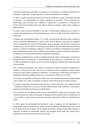 Relatório de Orientação da Política Orçamental, 2010


receita dos impostos sobre a produção e a importação e, em menor grau, na receita dos impostos sobre o
rendimento e o património, os quais dependem, em parte, do rendimento do ano anterior.

Em 2009, a receita contributiva aumentou 0,3% em termos comparáveis, apesar do contexto de redução
do emprego e da implementação de medidas temporárias de diminuição da taxa contributiva em
determinados casos, de acordo com o definido na Iniciativa para o Investimento e o Emprego (IIE).
Contudo, esta mesma Iniciativa, tendo como objectivo estimular o emprego, permitiu conter a redução da
base contributiva.

As outras receitas correntes mantiveram o seu peso no PIB constante, salientando-se, no entanto, o
aumento dos recebimentos do Fundo Social Europeu por conta de acções de formação profissional co-
financiadas.

A despesa das Administrações Públicas foi, em 2009, particularmente influenciada pelas medidas de
estímulo à economia implementadas no âmbito da IIE, sendo de destacar o seu efeito nas prestações
sociais, nomeadamente do subsídio de desemprego e apoio ao emprego, nos subsídios e na despesa de
investimento. No caso do subsídio de desemprego, para além do efeito dos estabilizadores automáticos
devido ao aumento do desemprego, registou-se o impacto das medidas de prolongamento do subsídio
social de desemprego a todos os que, em 2009, vissem terminado o período de concessão deste apoio e
da redução do prazo de garantia para acesso ao subsídio de desemprego.

As restantes prestações sociais que não em espécie aumentaram devido, principalmente, à evolução das
pensões de reforma e sobrevivência e outras prestações de apoio social (com um acréscimo de 1.1 p.p.
do PIB). As prestações em espécie, por seu turno, foram directamente afectadas pelas medidas de apoio
social às famílias.

Para a variação dos subsídios há a destacar o contributo das acções de formação profissional com
suporte no Fundo Social Europeu, bem como as medidas de apoio à instalação de painéis solares
térmicos. No que se refere à despesa de investimento, os programas de modernização das escolas e a
aceleração da execução do QREN reflectiram-se no crescimento da FBCF (0,2 p.p do PIB).

Por seu turno, as despesas com pessoal, em 2009, foram condicionadas pelo aumento da tabela salarial
e dos encargos com a saúde, não obstante a contenção na admissão de novos funcionários públicos.

As restantes componentes da despesa corrente primária – consumo intermédio e outra despesa corrente
– registaram aumentos de 0,3 e de 0,4 p.p. do PIB, respectivamente, sendo de destacar, nesta última, o
aumento da contribuição financeira para a União Europeia

Para a evolução da outra despesa capital contribuiu, essencialmente, o efeito base da dedução a esta
rubrica do montante da receita de concessão da utilização do domínio público hídrico em 2008 (cerca de
1 p.p. do PIB) e o apoio especial à actividade económica, exportações e PME, via transferências de
capital.


Em 2009, apesar dos constrangimentos económicos, voltou a registar-se um bom desempenho na
cobrança fiscal coerciva, a qual superou o objectivo inicialmente fixado (1250 milhões de euros) em cerca
de 76 milhões de euros (ver Quadro 3.4). As medidas de combate à evasão e fraude fiscais continuam a
reflectir-se na melhoria do cumprimento voluntário das obrigações fiscais, factor que concorre para a
redução do valor da cobrança coerciva face ao ano anterior.




                                                                                                      33 
 
 