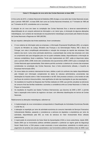 Relatório de Orientação da Política Orçamental, 2010



                 Caixa 3.1 Divulgação da nova série das Contas Nacionais na base 2006


A 9 de Junho de 2010, o Instituto Nacional de Estatística (INE) divulgou a nova série das Contas Nacionais anuais,
para o período 1995-2007, na base 2006, bem como as Contas Nacionais trimestrais, do 1º trimestre de 1995 até
ao 1º trimestre de 2010, consistentes com a nova base.

A adopção de um nova ano base na compilação das Contas Nacionais ficou a dever-se essencialmente à
disponibilização de um conjunto adicional de informação e, em menor grau, à introdução de algumas alterações
metodológicas, num contexto de manutenção do enquadramento metodológico preconizado pelo Sistema Europeu
de Contas Nacionais e Regionais de 1995 (SEC95).

No que respeita a alterações das fontes estatísticas, foram considerados:

•   O novo sistema de informação sobre as empresas, a Informação Empresarial Simplificada (IES), um projecto
    conjunto do Ministério da Justiça, Ministério das Finanças e da Administração Pública, INE e Banco de
    Portugal, com vista à simplificação administrativa e redução dos encargos de reporte das empresas. Este
    sistema visa reunir, numa única submissão electrónica, a apresentação das contas das empresas com vista
    ao cumprimento das suas obrigações para com as quatro entidades citadas, disponibilizando a informação de
    natureza contabilística, fiscal e estatística. Tendo sido implementado em 2007, estão já disponíveis dados
    para o período 2006 a 2008, tendo sido considerados dois apuramentos (2006 e 2007) para a compilação das
    Contas Nacionais agora apresentadas. Este sistema permitiu aumentar a cobertura do universo das empresas
    consideradas na compilação das Contas Nacionais, face à fonte anteriormente utilizada, o Inquérito às
    Empresas Harmonizado (IEH);
•   Os novos dados de comércio internacional de bens, obtidos a partir do confronto dos dados disponibilizados
    pelo Intrastat com informação complementar de dados de natureza administrativa, provenientes das
    declarações do Imposto sobre o Valor Acrescentado e da IES. Este processo conduziu a uma revisão em alta
    dos fluxos de comércio intracomunitário, mais significativa do lado das importações do que das exportações;
•   Os resultados do Inquérito às Despesas das Famílias realizado em 2006, que permitiu actualizar as estruturas
    de consumo final das famílias residentes e aumentou a consistência entre as Contas Nacionais e o Índice de
    Preços no Consumidor;
•   Os resultados do Inquérito aos Gastos Turísticos Internacionais, que decorreu de 2005 a 2007, e permite
    fazer a separação entre turismo de negócios e de lazer, com diferentes classificações em termos de Contas
    Nacionais.


Relativamente às alterações metodológicas, salientam-se:

•   A implementação da nova nomenclatura correspondente à Classificação de Actividades Económicas Revisão
    3 (CAE Rev.3).
•   A alteração na repartição por ramo de actividade económica do consumo intermédio de Serviços Financeiros
    Indirectamente Medidos, passando a considerar-se a estrutura de depósitos e empréstimos por ramo de
    actividade, disponibilizada pela IES, ao invés da estrutura do Valor Acrescentado Bruto utilizada
    anteriormente.
•   A repercussão do encerramento da Caixa Geral de Aposentações (CGA) a novos subscritores, desde 2006.
    Desde 2006 que os funcionários públicos admitidos passaram a pertencer ao regime geral da Segurança
    Social. Desta forma, a CGA passou a estar encerrada a novos subscritores, subsistindo no entanto para o
    pagamento de pensões aos actuais aposentados e aos funcionários públicos admitidos antes de 2006 e que


                                                                                                           35 
     
 