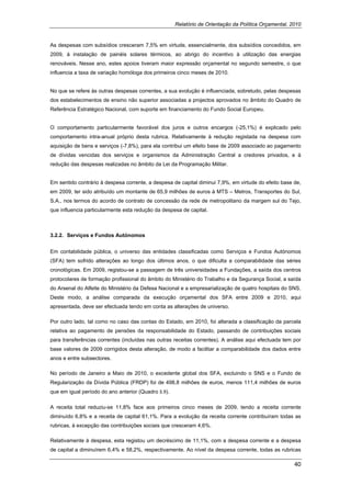 Relatório de Orientação da Política Orçamental, 2010


As despesas com subsídios cresceram 7,5% em virtude, essencialmente, dos subsídios concedidos, em
2009, à instalação de painéis solares térmicos, ao abrigo do incentivo à utilização das energias
renováveis. Nesse ano, estes apoios tiveram maior expressão orçamental no segundo semestre, o que
influencia a taxa de variação homóloga dos primeiros cinco meses de 2010.


No que se refere às outras despesas correntes, a sua evolução é influenciada, sobretudo, pelas despesas
dos estabelecimentos de ensino não superior associadas a projectos aprovados no âmbito do Quadro de
Referência Estratégico Nacional, com suporte em financiamento do Fundo Social Europeu.


O comportamento particularmente favorável dos juros e outros encargos (-25,1%) é explicado pelo
comportamento intra-anual próprio desta rubrica. Relativamente à redução registada na despesa com
aquisição de bens e serviços (-7,8%), para ela contribui um efeito base de 2009 associado ao pagamento
de dívidas vencidas dos serviços e organismos da Administração Central a credores privados, e à
redução das despesas realizadas no âmbito da Lei da Programação Militar.


Em sentido contrário à despesa corrente, a despesa de capital diminui 7,9%, em virtude do efeito base de,
em 2009, ter sido atribuído um montante de 65,9 milhões de euros à MTS – Metros, Transportes do Sul,
S.A., nos termos do acordo de contrato de concessão da rede de metropolitano da margem sul do Tejo,
que influencia particularmente esta redução da despesa de capital.



3.2.2. Serviços e Fundos Autónomos


Em contabilidade pública, o universo das entidades classificadas como Serviços e Fundos Autónomos
(SFA) tem sofrido alterações ao longo dos últimos anos, o que dificulta a comparabilidade das séries
cronológicas. Em 2009, registou-se a passagem de três universidades a Fundações, a saída dos centros
protocolares de formação profissional do âmbito do Ministério do Trabalho e da Segurança Social, a saída
do Arsenal do Alfeite do Ministério da Defesa Nacional e a empresarialização de quatro hospitais do SNS.
Deste modo, a análise comparada da execução orçamental dos SFA entre 2009 e 2010, aqui
apresentada, deve ser efectuada tendo em conta as alterações de universo.

Por outro lado, tal como no caso das contas do Estado, em 2010, foi alterada a classificação da parcela
relativa ao pagamento de pensões da responsabilidade do Estado, passando de contribuições sociais
para transferências correntes (incluídas nas outras receitas correntes). A análise aqui efectuada tem por
base valores de 2009 corrigidos desta alteração, de modo a facilitar a comparabilidade dos dados entre
anos e entre subsectores.

No período de Janeiro a Maio de 2010, o excedente global dos SFA, excluindo o SNS e o Fundo de
Regularização da Dívida Pública (FRDP) foi de 498,8 milhões de euros, menos 111,4 milhões de euros
que em igual período do ano anterior (Quadro 3.9).

A receita total reduziu-se 11,8% face aos primeiros cinco meses de 2009, tendo a receita corrente
diminuído 6,8% e a receita de capital 61,1%. Para a evolução da receita corrente contribuíram todas as
rubricas, à excepção das contribuições sociais que cresceram 4,6%.

Relativamente à despesa, esta registou um decréscimo de 11,1%, com a despesa corrente e a despesa
de capital a diminuírem 6,4% e 58,2%, respectivamente. Ao nível da despesa corrente, todas as rubricas

                                                                                                      40 
 
 