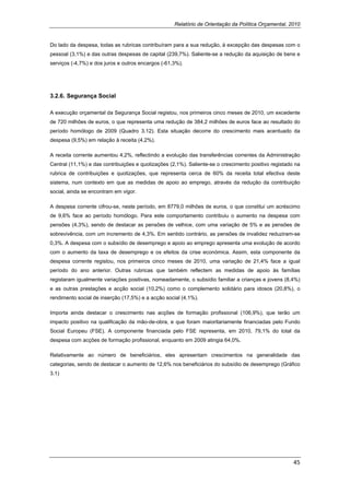 Relatório de Orientação da Política Orçamental, 2010


Do lado da despesa, todas as rubricas contribuíram para a sua redução, à excepção das despesas com o
pessoal (3,1%) e das outras despesas de capital (239,7%). Saliente-se a redução da aquisição de bens e
serviços (-4,7%) e dos juros e outros encargos (-61,3%).




3.2.6. Segurança Social

A execução orçamental da Segurança Social registou, nos primeiros cinco meses de 2010, um excedente
de 720 milhões de euros, o que representa uma redução de 384,2 milhões de euros face ao resultado do
período homólogo de 2009 (Quadro 3.12). Esta situação decorre do crescimento mais acentuado da
despesa (9,5%) em relação à receita (4,2%).

A receita corrente aumentou 4,2%, reflectindo a evolução das transferências correntes da Administração
Central (11,1%) e das contribuições e quotizações (2,1%). Saliente-se o crescimento positivo registado na
rubrica de contribuições e quotizações, que representa cerca de 60% da receita total efectiva deste
sistema, num contexto em que as medidas de apoio ao emprego, através da redução da contribuição
social, ainda se encontram em vigor.

A despesa corrente cifrou-se, neste período, em 8779,0 milhões de euros, o que constitui um acréscimo
de 9,6% face ao período homólogo. Para este comportamento contribuiu o aumento na despesa com
pensões (4,3%), sendo de destacar as pensões de velhice, com uma variação de 5% e as pensões de
sobrevivência, com um incremento de 4,3%. Em sentido contrário, as pensões de invalidez reduziram-se
0,3%. A despesa com o subsídio de desemprego e apoio ao emprego apresenta uma evolução de acordo
com o aumento da taxa de desemprego e os efeitos da crise económica. Assim, esta componente da
despesa corrente registou, nos primeiros cinco meses de 2010, uma variação de 21,4% face a igual
período do ano anterior. Outras rubricas que também reflectem as medidas de apoio às famílias
registaram igualmente variações positivas, nomeadamente, o subsídio familiar a crianças e jovens (8,4%)
e as outras prestações e acção social (10,2%) como o complemento solidário para idosos (20,8%), o
rendimento social de inserção (17,5%) e a acção social (4,1%).

Importa ainda destacar o crescimento nas acções de formação profissional (106,9%), que terão um
impacto positivo na qualificação da mão-de-obra, e que foram maioritariamente financiadas pelo Fundo
Social Europeu (FSE). A componente financiada pelo FSE representa, em 2010, 79,1% do total da
despesa com acções de formação profissional, enquanto em 2009 atingia 64,0%.

Relativamente ao número de beneficiários, eles apresentam crescimentos na generalidade das
categorias, sendo de destacar o aumento de 12,6% nos beneficiários do subsídio de desemprego (Gráfico
3.1)




                                                                                                      45 
 
 