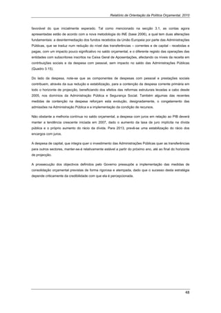 Relatório de Orientação da Política Orçamental, 2010


favorável do que inicialmente esperado. Tal como mencionado na secção 3.1, as contas agora
apresentadas estão de acordo com a nova metodologia do INE (base 2006), a qual tem duas alterações
fundamentais: a desintermediação dos fundos recebidos da União Europeia por parte das Administrações
Públicas, que se traduz num redução do nível das transferências – correntes e de capital - recebidas e
pagas, com um impacto pouco significativo no saldo orçamental, e o diferente registo das operações das
entidades com subscritores inscritos na Caixa Geral de Aposentações, afectando os níveis da receita em
contribuições sociais e da despesa com pessoal, sem impacto no saldo das Administrações Públicas
(Quadro 3.15).

Do lado da despesa, note-se que as componentes de despesas com pessoal e prestações sociais
contribuem, através da sua redução e estabilização, para a contenção da despesa corrente primária em
todo o horizonte de projecção, beneficiando dos efeitos das reformas estruturais levadas a cabo desde
2005, nos domínios da Administração Pública e Segurança Social. Também algumas das recentes
medidas de contenção na despesa reforçam esta evolução, designadamente, o congelamento das
admissões na Administração Pública e a implementação da condição de recursos.

Não obstante a melhoria contínua no saldo orçamental, a despesa com juros em relação ao PIB deverá
manter a tendência crescente iniciada em 2007, dado o aumento da taxa de juro implícita na dívida
pública e o próprio aumento do rácio da dívida. Para 2013, prevê-se uma estabilização do rácio dos
encargos com juros.

A despesa de capital, que integra quer o investimento das Administrações Públicas quer as transferências
para outros sectores, manter-se-á relativamente estável a partir do próximo ano, até ao final do horizonte
de projecção.

A prossecução dos objectivos definidos pelo Governo pressupõe a implementação das medidas de
consolidação orçamental previstas de forma rigorosa e atempada, dado que o sucesso desta estratégia
depende criticamente da credibilidade com que ela é percepcionada.




                                                                                                       48 
 
 