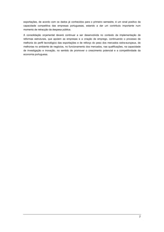  


exportações, de acordo com os dados já conhecidos para o primeiro semestre, é um sinal positivo da
capacidade competitiva das empresas portuguesas, estando a dar um contributo importante num
momento de retracção da despesa pública.

A consolidação orçamental deverá continuar a ser desenvolvida no contexto da implementação de
reformas estruturais, que apoiem as empresas e a criação de emprego, continuando o processo de
melhoria do perfil tecnológico das exportações e de reforço do peso dos mercados extra-europeus, de
melhorias no ambiente de negócios, no funcionamento dos mercados, nas qualificações, na capacidade
de investigação e inovação, no sentido de promover o crescimento potencial e a competitividade da
economia portuguesa.

 




                                                                                                 7 
 
 