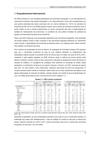 Relatório de Orientação da Política Orçamental, 2010



1. Enquadramento Internacional

Em 2009, assistiu-se a uma recessão generalizada das economias avançadas e a um abrandamento do
crescimento económico dos países emergentes e em desenvolvimento, tendo sido acompanhados por
uma quebra acentuada das trocas comerciais com um volume estimado de -10,7%. As previsões de
Primavera do FMI, da CE e da OCDE apontam contudo, que a retoma da economia mundial tem vindo a
evoluir melhor do que o previsto anteriormente, em parte, concorrendo para isso a implementação de
medidas de relançamento das economias e a ocorrência de uma política monetária de cedência de
liquidez e de diminuição das taxas de juro directoras.

Assim, para 2010 espera-se uma recuperação significativa das economias emergentes, mais acentuada
dos países asiáticos (China e Índia), enquanto a das economias avançadas apresenta um crescimento
menos robusto. A generalidade das economias da América Latina, com destaque para o Brasil, também
deve acelerar nos próximos dois anos.

Num contexto de recuperação da procura externa, as projecções da Comissão Europeia (CE) apontam
para que o crescimento económico da área do euro assente sobretudo no fortalecimento das
exportações, estando previsto um aumento de 5% em termos reais, em média, nos anos de 2010 e 2011,
invertendo o valor negativo registado em 2009. Prevê-se, ainda, a melhoria da procura interna neste
período, mantendo, contudo, ainda um fraco crescimento, associado às perspectivas menos favoráveis do
mercado de trabalho e à emergência de condições mais restritivas na concessão de crédito. Nesta
perspectiva, o investimento da área do euro deverá continuar a diminuir, em 2010, prevendo-se apenas
para 2011 um valor positivo (1,8%) influenciado, sobretudo, pelo sector dos bens de equipamento. O
consumo privado deverá manter-se moderado, determinado por um fraco crescimento dos salários e por
alguma deterioração do mercado de trabalho, estando prevista uma subida da taxa de desemprego em
1p.p., em média, para a área do euro nos anos de 2010 e 2011 (Quadro 1.1).

                                                 Quadro 1.1. PIB a preços constantes
                                                                (variação anual, em %)                        Desvios face a Outono de 2009, em p.p.
                                                 2009            2010                     2011                   2010                       2011
                                                  CE     CE       FMI    OCDE       CE    FMI    OCDE   CE       FMI     OCDE        CE       FMI      OCDE
    Economia Mundial                             -0,9*   4,0      4,2       :       4,0    4,3    :     0,9      1,1        :        0,5      0,1       :
     Economias Avançadas                         -3,2*    :       2,3       :        :     2,4    :      :       1,0        :         :      -0,1       :
       EUA                                       -2,4    2,8      3,1      3,2      2,5    2,6   3,2    0,6      1,6       0,7       0,5     -0,2      0,4
       Japão                                     -5,2    2,1      1,9      3,0      1,5    2,0   2,0    1,0      0,2       1,2       1,4      1,1      0,0
       União Europeia                            -4,2    1,0      1,0       :       1,7    1,8    :     0,3      0,5        :        0,1      0,0       :
         Reino Unido                             -4,9    1,2      1,3      1,3      2,1    2,5   2,5    0,3      0,4       0,1       0,2      0,0      0,3
      Área do Euro                               -4,1    0,9      1,0      1,2      1,5    1,5   1,8    0,2      0,7       0,3       1,6      0,0      0,1
        Alemanha                                 -5,0    1,2      1,2      1,9      1,6    1,7   2,1    0,0      0,9       0,5      -0,1      0,2      0,2
        França                                   -2,2    1,3      1,5      1,7      1,5    1,8   2,1    0,1      0,6       0,3       0,0      0,0      0,4
        Itália                                   -5,0    0,8      0,8      1,1      1,4    1,2   1,5    0,1      0,6       0,0       0,0      0,5      0,0
        Espanha                                  -3,6    -0,4    -0,4     -0,2      0,8    0,9   0,9    0,4      0,3       0,1      -0,2      0,0      0,0
        Portugal                                 -2,7    0,5      0,3      1,0      0,7    0,7   0,8    0,2      -0,1      0,2      -0,3       :       -0,7
     Economias Emergentes e em Desenvolvimento   2,4*     :       6,3       :        :     6,5    :      :       1,2        :         :       0,4       :
        Rússia                                   -7,9    3,7      4,0      5,5      4,0    3,3   5,1    1,4      2,5       0,6       1,3      0,3      0,9
        China                                    8,7     10,3    10,0     11,1      9,4    9,9   9,7    0,7      1,0       0,9      -0,1      0,2      0,4
        Índia                                    5,7     8,1      8,8      8,3      8,0    8,4   8,5    1,7      2,4       1,0       0,6      1,1      0,9
        Brasil                                   -0,2    5,7      5,5      6,5      4,5    4,1   5,0    1,5      2,0       1,7       0,3      0,6      0,5

Fontes: FMI, World Economic Outlook, Abril 2010; Comissão Europeia,Economic Forecast, Maio 2010; OCDE, Economic Outlook, Maio
2010. * FMI.

Associado à expectativa de uma recuperação económica mais cedo do que a inicialmente prevista e à
aceleração dos preços das matérias-primas, a taxa de inflação foi revista em alta para a maioria dos
países, devendo aumentar em 2010 e 2011, embora permaneça fraca para a maioria das economias
avançadas, em torno dos 1,4%, em média.




                                                                                                                                                              8 
 
 