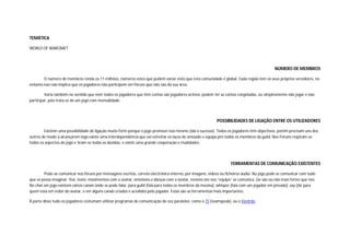 TEMÁTICA

WORLD OF WARCRAFT



                                                                                                                                            NÚMERO DE MEMBROS

        O número de membros ronda os 11 milhões, números estes que podem variar visto que esta comunidade é global. Cada região tem os seus próprios servidores, no
entanto isso não implica que os jogadores não participem em fóruns que não são da sua área.

         Varia também no sentido que nem todos os jogadores que têm contas são jogadores activos, podem ter as contas congeladas, ou simplesmente não jogar e não
participar, pois trata-se de um jogo com mensalidade.



                                                                                                           POSSIBILIDADES DE LIGAÇÃO ENTRE OS UTILIZADORES

        Existem uma possibilidade de ligação muito forte porque o jogo promove isso mesmo (dai o sucesso). Todos os jogadores têm objectivos, porém precisam uns dos
outros de modo a alcançarem logo existe uma interdependência que vai estreitar os laços de amizade e equipa pró todos os membros da guild. Nos Fóruns respiram-se
todos os aspectos do jogo e tiram-se todas as dúvidas, e existe uma grande cooperação e rivalidades.




                                                                                                                   FERRAMENTAS DE COMUNICAÇÃO EXISTENTES

        Pode-se comunicar nos fóruns por mensagens escritas, correio electrónico interno, por imagens, vídeos ou ficheiros áudio. No jogo pode se comunicar com tudo
que se possa imaginar: Voz, texto, movimentos com o avatar, emotions e danças com o avatar, mesmo ate nos “equips” se comunica. (se são ou não mais fortes que nos.
No chat em jogo existem vários canais onde se pode falar, para guild (fala para todos os membros da mesma), whisper (fala com um jogador em privado), say (diz para
quem esta em redor do avatar, e em alguns canais criados e acedidos pelo jogador. Estas são as ferramentas mais importantes.

À parte disso tudo os jogadores costumam utilizar programas de comunicação de voz paralelos: como o TS (teamspeak), ou o Ventrilo.
 