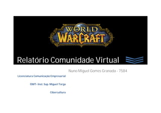 Relatório Comunidade Virtual
                                         Nuno Miguel Gomes Granada - 7584
Licenciatura Comunicação Empresarial


         ISMT- Inst. Sup. Miguel Torga


                         Cibercultura
 