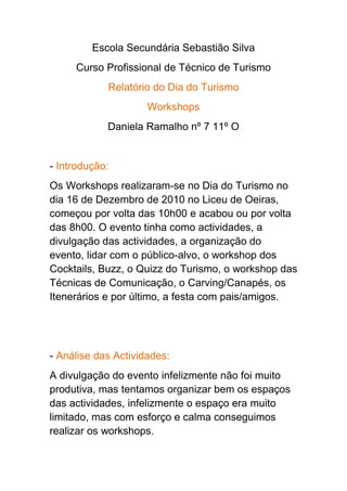 Escola Secundária Sebastião Silva<br />Curso Profissional de Técnico de Turismo<br />Relatório do Dia do Turismo<br />Workshops<br />Daniela Ramalho nº 7 11º O <br />- Introdução:<br />Os Workshops realizaram-se no Dia do Turismo no dia 16 de Dezembro de 2010 no Liceu de Oeiras, começou por volta das 10h00 e acabou ou por volta das 8h00. O evento tinha como actividades, a divulgação das actividades, a organização do evento, lidar com o público-alvo, o workshop dos Cocktails, Buzz, o Quizz do Turismo, o workshop das Técnicas de Comunicação, o Carving/Canapés, os Itenerários e por último, a festa com pais/amigos.<br />- Análise das Actividades: <br />A divulgação do evento infelizmente não foi muito produtiva, mas tentamos organizar bem os espaços das actividades, infelizmente o espaço era muito limitado, mas com esforço e calma conseguimos realizar os workshops. <br />O nosso público alvo, no inicio não aderiu ás actividades , mas assim que se começaram a interessar e a ter curiosidade, começaram a aderir e acho que os alunos gostaram das actividades.<br />O workshop dos Cocktails, foi o workshop com mais movimento, os alunos gostaram da variedade das bebidas dos sabores, das receitas e claro que aderiram porque era de graça.<br />O Buzz, foi mais uma actividade de diversão e descontracção na playstation, onde o público podia jogar com mais pessoas acerca da cultura geral dos países e por isso também foi um dos workshops com mais movimento.<br />O Quizz do Turismo, foi o workshops realizado pelas alunas Taíza, Rita e eu própria, o workshop tinha como objectivo fazer perguntas ao público acerca da cultura geral dos países e acerca da Tipologia Hoteleira e por fim algumas actividades interactivas na internet e quem acertasse podia experimentar um cocktail á sua escolha e assim bebiam e iam se entretendo com o Quizz, no inicio, ninguém tinha interesse, mas depois apareceu alunos com curiosidade e aderiram, depois outros alunos acharam piada e também aderiram e assim sucessivamente e até que correu bem, apareceu por volta de duas turmas e mais alguns alunos.<br />O workshop das Técnicas de Comunicação, se tratava de explicar como podem ter uma comunicação eficaz com o público ou então o que não se pode fazer, por exemplo no local de trabalho como hotéis, agências de viagens, etc. No inicio também ninguém tinha interesse, mas depois apareceu pessoas interessadas.<br />O Carving/Canapés, foi um workshop muito original que exigia mais concentração e claro alguns dotes na culinária. Os alunos adoraram as” joaninhas”, as sandes em várias formas, entre outras coisas.<br />Os itinerários, foi um workshop que também exigia muita concentração, imaginação e organização mas desta vez pelo público-alvo. Apareceu vários alunos para aderir á actividade e até mesmo professores.<br />E por último a Festa com os pais/amigos, por motivos pessoais, não pude comparecer á festa, mas dizem que correu muito bem, foi pena não terem conseguido vender nada.<br />-Indicadores das actividades:<br />No meu workshop apareceu por volta de 15 ou 16 pessoas, até teve algum sucesso, por isso estou satisfeita, e agradeço ao grupo dos itinerários que ajudaram a divulgar no inicio o meu workshop , porque no inicio , as pessoas tinham um bocado receio de participar.<br />-Avaliação Global do evento: <br />Acho que a minha avaliação global do evento é positiva, com alguns erros, mas acho que os alunos do 11º e 12º ano do curso de turismo estiveram á altura.<br />- Presença no dia anterior ao evento:<br />Gostei do empenho dos alunos, mas não gostei o facto de alguns alunos terem ido embora cedo e não terem colaborado, mas pronto, podem ter ido embora por motivos pessoais, por isso não vou julgar.<br />-Pontos Fortes:<br />O empenho dos alunos, o sucesso dos workshops, a boa imagem que os alunos do curso do turismo demonstraram.<br />-Pontos fracos:<br />A falta de espaço, o desinteresse que o público teve no inicio, este evento devia ter ido mais apoios, e acho que é só.<br />-Aspectos a melhorar:<br />Espero que eventos importantes como este tenha mais apoios, mais recursos, mais espaço e que os alunos do Liceu de Oeiras confiem e acreditem mais nos alunos que querem ser técnicos de turismo, este curso é muito importante e não é nenhum passatempo.<br />