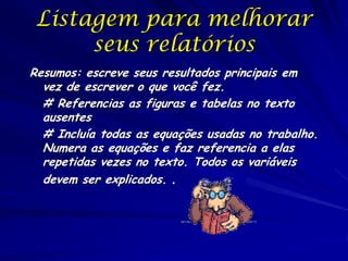 Listagem para melhorar
seus relatórios
Resumos: escreve seus resultados principais em
vez de escrever o que você fez.
# Referencias as figuras e tabelas no texto
ausentes
# Incluía todas as equações usadas no trabalho.
Numera as equações e faz referencia a elas
repetidas vezes no texto. Todos os variáveis
devem ser explicados. .
 