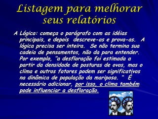 Listagem para melhorar
seus relatórios
A Lógica: começa o parágrafo com as idéias
principais, e depois descreve-as e prova-as. A
lógica precisa ser inteira. Se não termina sua
cadeia de pensamentos, não da para entender.
Por exemplo, “a desfloração foi estimada a
partir da densidade de posturas de ovos, mas o
clima e outros fatores podem ser significativos
na dinâmica de população da mariposa. “ É
necessário adicionar, por isso, o clima também
pode influenciar a desfloração.
 