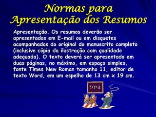 Normas para
Apresentação dos Resumos
Apresentação. Os resumos deverão ser
apresentados em E-mail ou em disquetes
acompanhados do original do manuscrito completo
(inclusive cópia da ilustração com qualidade
adequada). O texto deverá ser apresentado em
duas páginas, no máximo, em espaço simples,
fonte Times New Roman tamanho 11, editor de
texto Word, em um espelho de 13 cm x 19 cm.
 
