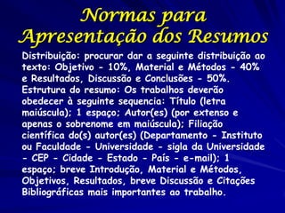 Normas para
Apresentação dos Resumos
Distribuição: procurar dar a seguinte distribuição ao
texto: Objetivo - 10%, Material e Métodos - 40%
e Resultados, Discussão e Conclusões - 50%.
Estrutura do resumo: Os trabalhos deverão
obedecer à seguinte sequencia: Título (letra
maiúscula); 1 espaço; Autor(es) (por extenso e
apenas o sobrenome em maiúscula); Filiação
científica do(s) autor(es) (Departamento - Instituto
ou Faculdade - Universidade - sigla da Universidade
- CEP - Cidade - Estado - País - e-mail); 1
espaço; breve Introdução, Material e Métodos,
Objetivos, Resultados, breve Discussão e Citações
Bibliográficas mais importantes ao trabalho.
 