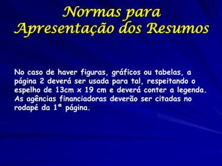 Normas para
Apresentação dos Resumos
No caso de haver figuras, gráficos ou tabelas, a
página 2 deverá ser usada para tal, respeitando o
espelho de 13cm x 19 cm e deverá conter a legenda.
As agências financiadoras deverão ser citadas no
rodapé da 1ª página.
 