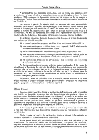 Projeto Convergência

       A conseqüência nas despesas foi imediata, pois se iniciou uma escalada sem
precedentes na carga tributária e, especificamente, nas contribuições sociais. Por isso,
ainda em 1990, enquanto no Congresso tramitavam os projetos de lei de custeio e
benefícios do Regime Geral, no Executivo preparava-se um primeiro projeto de reforma
da Previdência.
       No entanto, a percepção vigente ainda era de que não havia desequilíbrio
financeiro ou atuarial. O equívoco dessa percepção foi se tornando claro à medida que
variava a composição dos benefícios do INSS: em cinco anos, entre 1993 e 1998,
dobrou o número de Aposentadorias por Tempo de Serviço mantidas pelo INSS e a
idade média, na data da concessão, caiu cinco anos. Aposentavam-se pessoas com
idade média de 48,8 anos, e dezenas de milhares com menos de 45 anos de idade.
       Os sintomas indicativos de sérios desajustes nos desenhos e formas de operação
dos regimes previdenciários estão:
       1) no elevado peso das despesas previdenciárias nos orçamentários públicos;
       2) nas elevadas despesas previdenciárias como proporção do PIB relativamente
          a países com populações muito mais idosas;
       3) na extraordinária rapidez do aumento do gasto como proporção do PIB;
       4) nas elevadas alíquotas de contribuição previdenciária sobre salários, entre as
          maiores do mundo, e das demais contribuições à seguridade social; e
       5) na insuficiência crescente de arrecadação para o custeio dos benefícios
          próprios dos regimes.
        As forças que impulsionam esses sintomas estão relacionadas: 1) às regras de
elegibilidade e formação do valor dos benefícios; 2) à existência de um componente
assistencial e de subsídios em diversos tipos de benefícios (valor mínimo do benefício
equivalente ao salário mínimo e forma de definição do valor de alguns tipos de
benefícios); e 3) às transformações demográficas em curso (queda da fecundidade e
aumento da esperança de sobrevida).
       No entanto, antes de prosseguir com a avaliação desses sintomas e de suas
forças motoras, é preciso dissipar crenças profundamente arraigadas no imaginário
popular que pretensamente explicam os sintomas apontados.


Mitos e Crenças
       Segundo esse imaginário, todos os problemas da Previdência estão enraizados
nas deficiências de gestão, entre elas: 1) a falta de controles e a leniência de critérios no
reconhecimento de direitos a benefícios por incapacidade; 2) a tolerância a fraudes, que
teriam assumido proporções alarmantes; 3) a sonegação e a cobrança morosa das
volumosas dívidas previdenciárias, produto da proteção administrativa a grandes e
apadrinhadas empresas; e 4) a renúncia de contribuições para a filantropia, as micro e
pequenas empresas e as exportações de produtos primários.
       Deficiências de gestão também se refletiriam na baixa qualidade do atendimento
e nas filas intermináveis, que deterioram a imagem pública da Previdência e afastam
contribuintes.
      Ainda compõe o quadro de explicações fáceis a elevada informalidade no
mercado de trabalho e o baixo dinamismo econômico.
       Todos esses pontos são verdadeiros e têm algum peso nas despesas ou na
arrecadação. Os números citados são impressionantes: um quinto dos benefícios,
segundo afirmações de autoridades públicas, seriam fraudados (cerca de R$25 bilhões);
as renúncias somariam mais de R$12 bilhões; a sonegação estaria entre um quinto e um


                                                                                           7
 