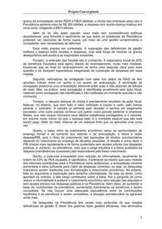 Projeto Convergência

quarto da arrecadação (entre R$20 e R$25 bilhões); a dívida das empresas para com a
Previdência somaria mais de R$ 200 bilhões; a despesa com auxílio-doença triplicou em
cinco anos, chegando a R$12 bilhões.
       Além de ter alto apelo popular, essa visão tem conseqüências políticas
devastadoras, pois fomenta o sentimento de que todos os problemas da Previdência
poderiam ser resolvidos de forma suave, por meio de uma gestão comprometida e
competente, sem necessidade de reformas.
      Essa visão precisa ser contestada. A superação das deficiências de gestão
melhora o balanço entre receitas e despesas, mas está longe de resolver os graves
desequilíbrios estruturais e as iniqüidades existentes.
      Primeiro, a extensão das fraudes não é conhecida. A expectativa inicial de 20%
de benefícios fraudados está agora, depois do recenseamento, muito mais modesta.
Espera-se que ao final do recenseamento se tenha uma resposta clara para essa
questão e se dissipem expectativas exageradas de contenção de despesas por essa
medida.
       Segundo, estimativas de sonegação com base nos dados da RAIS de fato
apontam índices entre um quinto e um quarto da arrecadação. A eliminação da
sonegação produziria uma arrecadação adicional entre duas e três dezenas de bilhões
de reais. Mas, na prática, essa sonegação é identificada anualmente pela ação fiscal,
restando como sonegação não identificada e não notificada um montante reduzido e não
conhecido.
        Terceiro, o elevado estoque de dívida é precisamente resultado da ação fiscal.
Note-se, no entanto, que nem todo o valor notificado é líquido e certo, pelo menos
perante o Judiciário. A parcela já admitida pelo devedor é servida em pagamento
parcelado; uma outra parcela continua sub judice; outra parcela pertence a empresas
falidas, que nem sequer honraram seus débitos trabalhistas privilegiados; e o restante,
em volume muito menor do que o estoque total, é o montante exigível que não está
sendo pago. Além do mais, trata-se de um estoque finito que se aproveita uma única
vez.
       Quarto, o baixo ritmo de crescimento econômico reduz as oportunidades de
emprego formal e de aumento dos salários e da arrecadação, e eleva a razão
despesa/PIB, pois o ritmo de crescimento das aquisições de direitos previdenciários
depende do crescimento do emprego de décadas passadas. O desafio é como fazer o
PIB crescer mais rapidamente e de forma sustentada sem ajustes prévios nas despesas
públicas, e, portanto, na previdência, visto que a carga tributária e a baixa qualidade da
despesa (transferências a pessoas) são responsáveis pelo baixo crescimento.
        Quinto, o potencial arrecadador com redução da informalidade, atualmente da
ordem de 53% da PEA ocupada, é significativo. Facilmente se mostra que caso metade
dos informais contribuísse para a Previdência como autônomos, a arrecadação corrente
aumentaria e seria suficiente para cobrir as despesas correntes, ou seja, os desajustes
financeiros seriam resolvidos com formalização e crescimento econômico. No entanto,
falta ao argumento a explicação para tamanha informalidade. Se esta se dever, como
apontam os indícios, à alta carga contributiva sobre a folha, fica a pergunta de como
reduzir a informalidade e acelerar o crescimento econômico sem redução das alíquotas e
sem ajustes prévios nas despesas públicas e na Previdência. Além disso, ao aumentar a
base de contribuintes da previdência, aumentarão futuramente os benefícios a serem
concedidos. Se não houver uma adequada equivalência entre as contribuições
recolhidas e os benefícios a serem concedidos, a situação previdenciária se agravará
ainda mais.
        Os desajustes na Previdência têm raízes mais profundas do que simples
deficiências de gestão. É dever dos gestores fazer gestões eficientes, mas eliminados


                                                                                        8
 