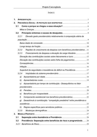 Projeto Convergência

                                                                 ÍNDICE


1.      APRESENTAÇÃO ...................................................................................................................1
2.      PREVIDÊNCIA SOCIAL - A PROTEÇÃO QUE DESPROTEGE ...................................................5
     2.1        Como e porque se chegou a essa situação?...................................................6
           Mitos e Crenças .............................................................................................................7
     2.2        Principais sintomas e causas de desajustes...................................................9
        2.2.1         Elevado gasto previdenciário relativamente à composição etária da
        população............................................................................................................................9
           Baixa idade de concessão .........................................................................................10
           Longo tempo de fruição ..............................................................................................10
        2.2.2         Rapidez do crescimento da despesa com benefícios previdenciários ...11
        2.2.3         Financiamento da despesa e elevação da carga tributária ......................12
           Elevação das contribuições sociais sobre faturamento e lucro ...........................13
           Elevação das contribuições sociais sobre folha de pagamentos.........................15
           Conseqüências.............................................................................................................16
           Inflação ..........................................................................................................................16
           Superávit da seguridade e inexistência de déficit na Previdência.......................17
        2.2.4         Iniqüidades do sistema previdenciário .........................................................17
           a)      Aposentadoria por idade.....................................................................................18
           b)      Aposentadorias rurais .........................................................................................19
           c)      Aposentadoria por tempo de contribuição - Desequilíbrios no fator
           previdenciário ...............................................................................................................19
           d)      Pensões.................................................................................................................20
           e)      Benefícios por incapacidade ..............................................................................21
           f)      Componente assistencial nos benefícios previdenciários.............................22
           g)      Desestímulo à contribuição: “competição predatória” entre previdência e
           assistência ....................................................................................................................23
           h)      Regras específicas para servidores públicos..................................................23
        2.2.5         Mudanças demográficas.................................................................................24
3.      MODELO PROPOSTO ..........................................................................................................27
     3.1        Separação entre Assistência e Previdência...................................................28
     3.2        Previdência: Separação entre benefícios de risco e programáveis ........28
     3.2.1 Benefícios de Risco.................................................................................................29


                                                                                                                                             I
 