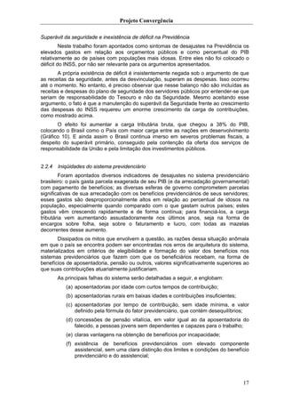 Projeto Convergência

Superávit da seguridade e inexistência de déficit na Previdência
         Neste trabalho foram apontados como sintomas de desajustes na Previdência os
elevados gastos em relação aos orçamentos públicos e como percentual do PIB
relativamente ao de países com populações mais idosas. Entre eles não foi colocado o
déficit do INSS, por não ser relevante para os argumentos apresentados.
       A própria existência de déficit é insistentemente negada sob o argumento de que
as receitas da seguridade, antes da desvinculação, superam as despesas. Isso ocorreu
até o momento. No entanto, é preciso observar que nesse balanço não são incluídas as
receitas e despesas do plano de seguridade dos servidores públicos por entender-se que
seriam de responsabilidade do Tesouro e não da Seguridade. Mesmo aceitando esse
argumento, o fato é que a manutenção do superávit da Seguridade frente ao crescimento
das despesas do INSS requereu um enorme crescimento da carga de contribuições,
como mostrado acima.
       O efeito foi aumentar a carga tributária bruta, que chegou a 38% do PIB,
colocando o Brasil como o País com maior carga entre as nações em desenvolvimento
(Gráfico 10). E ainda assim o Brasil continua imerso em severos problemas fiscais, a
despeito do superávit primário, conseguido pela contenção da oferta dos serviços de
responsabilidade da União e pela limitação dos investimentos públicos.


2.2.4   Iniqüidades do sistema previdenciário
        Foram apontados diversos indicadores de desajustes no sistema previdenciário
brasileiro: o país gasta parcela exagerada de seu PIB (e da arrecadação governamental)
com pagamento de benefícios; as diversas esferas de governo comprometem parcelas
significativas de sua arrecadação com os benefícios previdenciários de seus servidores;
esses gastos são desproporcionalmente altos em relação ao percentual de idosos na
população, especialmente quando comparado com o que gastam outros países; estes
gastos vêm crescendo rapidamente e de forma contínua; para financiá-los, a carga
tributária vem aumentando assustadoramente nos últimos anos, seja na forma de
encargos sobre folha, seja sobre o faturamento e lucro, com todas as mazelas
decorrentes desse aumento.
       Dissipados os mitos que envolvem a questão, as razões dessa situação anômala
em que o país se encontra podem ser encontradas nos erros de arquitetura do sistema,
materializados em critérios de elegibilidade e formação do valor dos benefícios nos
sistemas previdenciários que fazem com que os beneficiários recebam, na forma de
benefícios de aposentadoria, pensão ou outros, valores significativamente superiores ao
que suas contribuições atuarialmente justificariam.
        As principais falhas do sistema serão detalhadas a seguir, e englobam:
           (a) aposentadorias por idade com curtos tempos de contribuição;
           (b) aposentadorias rurais em baixas idades e contribuições insuficientes;
           (c) aposentadorias por tempo de contribuição, sem idade mínima, e valor
               definido pela fórmula do fator previdenciário, que contém desequilíbrios;
           (d) concessões de pensão vitalícia, em valor igual ao da aposentadoria do
               falecido, a pessoas jovens sem dependentes e capazes para o trabalho;
           (e) claras vantagens na obtenção de benefícios por incapacidade;
           (f) existência de benefícios previdenciários com elevado componente
               assistencial, sem uma clara distinção dos limites e condições do benefício
               previdenciário e do assistencial;




                                                                                       17
 