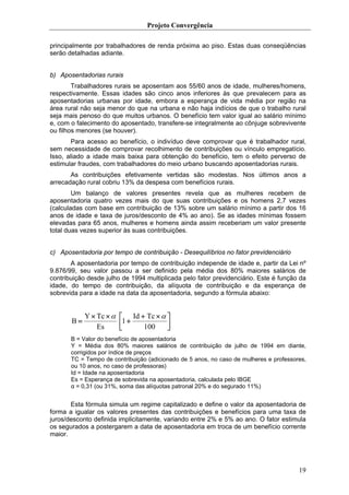 Projeto Convergência

principalmente por trabalhadores de renda próxima ao piso. Estas duas conseqüências
serão detalhadas adiante.


b) Aposentadorias rurais
        Trabalhadores rurais se aposentam aos 55/60 anos de idade, mulheres/homens,
respectivamente. Essas idades são cinco anos inferiores às que prevalecem para as
aposentadorias urbanas por idade, embora a esperança de vida média por região na
área rural não seja menor do que na urbana e não haja indícios de que o trabalho rural
seja mais penoso do que muitos urbanos. O benefício tem valor igual ao salário mínimo
e, com o falecimento do aposentado, transfere-se integralmente ao cônjuge sobrevivente
ou filhos menores (se houver).
       Para acesso ao benefício, o indivíduo deve comprovar que é trabalhador rural,
sem necessidade de comprovar recolhimento de contribuições ou vínculo empregatício.
Isso, aliado a idade mais baixa para obtenção do benefício, tem o efeito perverso de
estimular fraudes, com trabalhadores do meio urbano buscando aposentadorias rurais.
       As contribuições efetivamente vertidas são modestas. Nos últimos anos a
arrecadação rural cobriu 13% da despesa com benefícios rurais.
        Um balanço de valores presentes revela que as mulheres recebem de
aposentadoria quatro vezes mais do que suas contribuições e os homens 2,7 vezes
(calculadas com base em contribuição de 13% sobre um salário mínimo a partir dos 16
anos de idade e taxa de juros/desconto de 4% ao ano). Se as idades mínimas fossem
elevadas para 65 anos, mulheres e homens ainda assim receberiam um valor presente
total duas vezes superior às suas contribuições.


c) Aposentadoria por tempo de contribuição - Desequilíbrios no fator previdenciário
       A aposentadoria por tempo de contribuição independe de idade e, partir da Lei nº
9.876/99, seu valor passou a ser definido pela média dos 80% maiores salários de
contribuição desde julho de 1994 multiplicada pelo fator previdenciário. Este é função da
idade, do tempo de contribuição, da alíquota de contribuição e da esperança de
sobrevida para a idade na data da aposentadoria, segundo a fórmula abaixo:


            Y × Tc × α   ⎡ Id + Tc × α ⎤
       B=                ⎢1 +          ⎥
                Es       ⎣     100     ⎦
       B = Valor do benefício de aposentadoria
       Y = Média dos 80% maiores salários de contribuição de julho de 1994 em diante,
       corrigidos por índice de preços
       TC = Tempo de contribuição (adicionado de 5 anos, no caso de mulheres e professores,
       ou 10 anos, no caso de professoras)
       Id = Idade na aposentadoria
       Es = Esperança de sobrevida na aposentadoria, calculada pelo IBGE
       α = 0,31 (ou 31%, soma das alíquotas patronal 20% e do segurado 11%)


       Esta fórmula simula um regime capitalizado e define o valor da aposentadoria de
forma a igualar os valores presentes das contribuições e benefícios para uma taxa de
juros/desconto definida implicitamente, variando entre 2% e 5% ao ano. O fator estimula
os segurados a postergarem a data de aposentadoria em troca de um benefício corrente
maior.




                                                                                        19
 