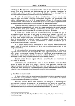 Projeto Convergência

contribuições. As coberturas para sobreviventes precisam ser redefinidas, a fim de
garantir uma renda adequada aos sobreviventes que dela realmente necessitem e
incentivar que voltem ou entrem no mercado de trabalho. Como conseqüência, a
alíquota para financiamento do benefício de risco poderá ser menor.
       A análise do tratamento que é dado a este benefício em outros países pode
ajudar a definir e sustentar a proposta de mudança. No Anexo 1 é apresentada uma
análise detalhada das regras gerais de elegibilidade e definição do valor de benefícios
aos dependentes sobreviventes do falecido em alguns países que possuem sistemas de
seguridade social reconhecidos como oferecedores de adequada proteção.6
      Podemos afirmar que, de todos os países analisados, nenhum tem o benefício de
pensão tão generoso quanto o Brasil. Todos têm regras significativamente mais restritas
que a brasileira, tanto para habilitação ao benefício, quanto para cálculo do valor,
duração do benefício e possibilidade de acumulação com outros benefícios.
        A pensão ou é tratada como um benefício temporário, concedido até que o
sobrevivente tenha condições de ingressar no mercado de trabalho, ou como um
benefício ao sobrevivente idoso ou inválido de baixa renda. É comum o estabelecimento
de limite etário mínimo para que o cônjuge tenha acesso a um benefício vitalício - a
idade da aposentadoria ou próxima a esta e, em alguns casos, permite-se que se
antecipe em cerca de 10 ou 15 anos o recebimento da pensão, situação em que o
pensionista receberá um valor mais baixo.
        E há sempre a preocupação em proteger os filhos menores (adotando-se como
regra a idade de 18 anos), garantindo-lhes renda por um período determinado ou até
atingir a maioridade.
       O valor do benefício, salvo raríssimas exceções, é sempre inferior ao valor que o
segurado recebia em vida - em grande parte dos casos, significativamente inferior. Além
disso, o valor da pensão é calibrado em razão do valor que o pensionista recebe de
outras fontes (aposentadoria, trabalho ou outros auxílios), de forma a não conceder
benefícios àqueles que já dispõem de renda própria para seu sustento.
      Existem, ainda, diversas regras voltadas a evitar fraudes e à racionalizar a
concessão do benefício.
       Verifica-se que o caso brasileiro é único no mundo. Melhorias nesse benefício
podem e devem ser feitas com vistas a garantir uma adequada proteção aos
dependentes do(a) falecido(a), com benefícios razoáveis, que dêem o suporte adequado
àqueles que estão em situação frágil e estimulem os demais a se inserir no mercado de
trabalho. E, como conseqüência, o custo deste beneficio será mais baixo.


e) Benefícios por incapacidade
       O Regime Geral cobre as situações de incapacidade temporária ou permanente
para o trabalho. O requisito é ter cumprido carência de até 12 meses e ter a situação de
incapacidade atestada por perito profissional.
       Nos anos recentes, talvez como alternativa para situações de desemprego ou
para os mais restritivos requisitos para a aposentadoria por tempo de contribuição,
observou-se um enorme crescimento das concessões desses tipos de benefícios, sem
que se tenha observado crescimento equivalente na prevalência de doenças.



6
 Alemanha, Austrália, Canadá, Chile, Espanha, Estados Unidos, França, Itália, Japão, Noruega, Reino
Unido, Suécia, Suíça.




                                                                                                      21
 