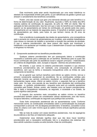 Projeto Convergência

       Este movimento pode estar sendo impulsionado por uma maior tolerância no
atestado de incapacidade emitido pelo perito, ou por deficiências de gestão e greves que
atrasam o cancelamento dos benefícios concedidos.
       Porém, uma das causas que gera uma demanda elevada por este benefício é a
forma de determinação de seu valor. Atualmente, equivale a 100% da média dos 80%
maiores salários de contribuição do segurado, de julho de 1994 em diante. Não há
aplicação do fator previdenciário. Isso faz com que o valor do benefício por invalidez seja
superior ao da aposentadoria por tempo de contribuição, em grande parte dos casos,
principalmente em se tratando de segurados jovens. O benefício é também superior ao
da aposentadoria por idade, para todos os que tenham menos de 30 anos de
contribuição.
       Com a tendência à postergação das idades de aposentadoria, uma conseqüência
será o aumento do número de aposentadorias por invalidez, pois existirão trabalhadores
mais idosos no mercado de trabalho e aumentará a duração dos períodos de atividade.
O que o sistema previdenciário não deve possuir são regras que incentivem o
trabalhador a se aposentar por invalidez e que o desestimulem a buscar sua reabilitação
e reingresso no mercado.


f)   Componente assistencial nos benefícios previdenciários
       Qualquer sistema previdenciário tem por pressuposto básico a contribuição
necessária e suficiente para a obtenção de um benefício. Benefícios para os quais não
houve contribuição são parte da assistência social e seguem princípios - materializados
em critérios de elegibilidade, valor, duração e reajuste - distintos dos previdenciários.
       No entanto, o que vemos no sistema previdenciário brasileiro é que diversos
benefícios previdenciários são, em realidade, uma composição de previdência e
assistência, sem que se tenha a necessária transparência entre os limites de cada
componente do benefício.
       Ao se garantir que nenhum benefício será inferior ao salário mínimo, tem-se o
primeiro componente assistencial da previdência. Se as contribuições vertidas pelo
segurado durante seu período contributivo resultaram em benefício, calculado pelas
benevolentes regras atuais, inferior ao salário mínimo, o segurado fará jus a benefício
neste valor. Ou seja, uma parcela de seu benefício será resultante das contribuições
realizadas - e, portanto, previdenciária - enquanto outra será um subsídio assistencial
concedido pelo Estado. Ambas, porém, são tratadas como se fossem previdenciárias.
Não é dada a transparência necessária, ao segurado, à sociedade e ao Estado, de
quanto significa cada parcela.
       O impacto dos aumentos reais concedidos ao salário mínimo no benefício
previdenciário também podem ser considerados valores assistenciais, pois não houve,
na época laborativa, contribuição do segurado que justifique tais aumentos.
       Outra forte componente assistencial são as aposentadorias rurais. Conforme
mencionado acima, as contribuições arrecadadas sobre a comercialização da produção
correspondem a cerca de 13% da despesa previdenciária. O benefício, concedido 5 anos
antes do urbano e em valor mínimo igual ao salário mínimo embute significativa parcela
assistencial.
       Não se trata de acabar com esses benefícios assistenciais, mas de segregá-los
da previdência e dar-lhes um tratamento adequado.
       Implementar essa distinção significa dizer que não deve haver benefício
previdenciário sem a necessária contribuição. Isto é, a arquitetura dos sistemas não
deve admitir subsídios cruzados ex-ante (durante a fase de contribuição).



                                                                                        22
 