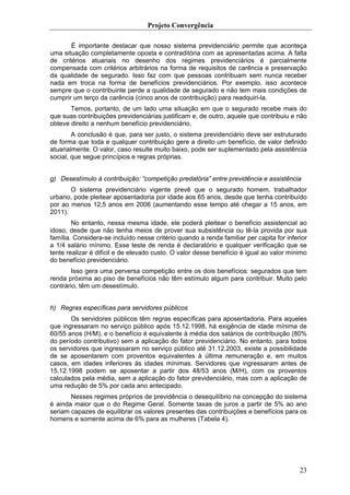 Projeto Convergência

       É importante destacar que nosso sistema previdenciário permite que aconteça
uma situação completamente oposta e contraditória com as apresentadas acima. A falta
de critérios atuariais no desenho dos regimes previdenciários é parcialmente
compensada com critérios arbitrários na forma de requisitos de carência e preservação
da qualidade de segurado. Isso faz com que pessoas contribuam sem nunca receber
nada em troca na forma de benefícios previdenciários. Por exemplo, isso acontece
sempre que o contribuinte perde a qualidade de segurado e não tem mais condições de
cumprir um terço da carência (cinco anos de contribuição) para readquiri-la.
       Temos, portanto, de um lado uma situação em que o segurado recebe mais do
que suas contribuições previdenciárias justificam e, de outro, aquele que contribuiu e não
obteve direito a nenhum benefício previdenciário.
        A conclusão é que, para ser justo, o sistema previdenciário deve ser estruturado
de forma que toda e qualquer contribuição gere a direito um benefício, de valor definido
atuarialmente. O valor, caso resulte muito baixo, pode ser suplementado pela assistência
social, que segue princípios e regras próprias.


g) Desestímulo à contribuição: “competição predatória” entre previdência e assistência
       O sistema previdenciário vigente prevê que o segurado homem, trabalhador
urbano, pode pleitear aposentadoria por idade aos 65 anos, desde que tenha contribuído
por ao menos 12,5 anos em 2006 (aumentando esse tempo até chegar a 15 anos, em
2011).
        No entanto, nessa mesma idade, ele poderá pleitear o benefício assistencial ao
idoso, desde que não tenha meios de prover sua subsistência ou tê-la provida por sua
família. Considera-se incluído nesse critério quando a renda familiar per capita for inferior
a 1/4 salário mínimo. Esse teste de renda é declaratório e qualquer verificação que se
tente realizar é difícil e de elevado custo. O valor desse benefício é igual ao valor mínimo
do benefício previdenciário.
       Isso gera uma perversa competição entre os dois benefícios: segurados que tem
renda próxima ao piso de benefícios não têm estímulo algum para contribuir. Muito pelo
contrário, têm um desestímulo.


h) Regras específicas para servidores públicos
       Os servidores públicos têm regras específicas para aposentadoria. Para aqueles
que ingressaram no serviço público após 15.12.1998, há exigência de idade mínima de
60/55 anos (H/M), e o benefício é equivalente à média dos salários de contribuição (80%
do período contributivo) sem a aplicação do fator previdenciário. No entanto, para todos
os servidores que ingressaram no serviço público até 31.12.2003, existe a possibilidade
de se aposentarem com proventos equivalentes à última remuneração e, em muitos
casos, em idades inferiores às idades mínimas. Servidores que ingressaram antes de
15.12.1998 podem se aposentar a partir dos 48/53 anos (M/H), com os proventos
calculados pela média, sem a aplicação do fator previdenciário, mas com a aplicação de
uma redução de 5% por cada ano antecipado.
       Nesses regimes próprios de previdência o desequilíbrio na concepção do sistema
é ainda maior que o do Regime Geral. Somente taxas de juros a partir de 5% ao ano
seriam capazes de equilibrar os valores presentes das contribuições e benefícios para os
homens e somente acima de 6% para as mulheres (Tabela 4).




                                                                                          23
 
