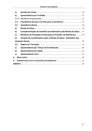 Projeto Convergência

     a)          pensão por morte ..................................................................................................29
     b)          aposentadoria por invalidez ...............................................................................31
     3.2.2 Benefícios Programáveis........................................................................................32
     3.3         Inexistência de piso e de teto para os benefícios ........................................35
     3.4         Assistência Social .................................................................................................36
     a)          Renda do Idoso ......................................................................................................36
     b)          Complementação do benefício previdenciário pela Renda do Idoso .....37
     c)          Benefício de Prestação Continuada ao Portador de Deficiência .............38
     d)          Isenção de contribuições sobre a Renda do Idoso - Estimativa dos
     impactos fiscais .................................................................................................................39
     3.5         Regras de Transição.............................................................................................39
     a)          Aposentadoria por Tempo de Contribuição...................................................40
     b)          Aposentadoria por Idade .....................................................................................41
     c)          Aposentadoria rural ..............................................................................................41
4.        SIMULAÇÕES ......................................................................................................................42
5.        SUMÁRIO EXECUTIVO E ESTRATÉGIA RECOMENDADA .......................................................51
ANEXO 1...................................................................................................................................54




                                                                                                                                         II
 
