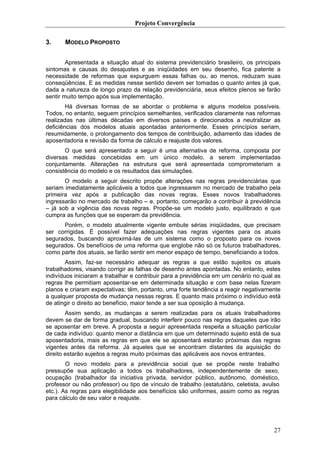 Projeto Convergência

3.     MODELO PROPOSTO


        Apresentada a situação atual do sistema previdenciário brasileiro, os principais
sintomas e causas do desajustes e as iniqüidades em seu desenho, fica patente a
necessidade de reformas que expurguem essas falhas ou, ao menos, reduzam suas
conseqüências. E as medidas nesse sentido devem ser tomadas o quanto antes já que,
dada a natureza de longo prazo da relação previdenciária, seus efeitos plenos se farão
sentir muito tempo após sua implementação.
        Há diversas formas de se abordar o problema e alguns modelos possíveis.
Todos, no entanto, seguem princípios semelhantes, verificados claramente nas reformas
realizadas nas últimas décadas em diversos países e direcionados a neutralizar as
deficiências dos modelos atuais apontadas anteriormente. Esses princípios seriam,
resumidamente, o prolongamento dos tempos de contribuição, adiamento das idades de
aposentadoria e revisão da forma de cálculo e reajuste dos valores.
       O que será apresentado a seguir é uma alternativa de reforma, composta por
diversas medidas concebidas em um único modelo, a serem implementadas
conjuntamente. Alterações na estrutura que será apresentada comprometeriam a
consistência do modelo e os resultados das simulações.
       O modelo a seguir descrito propõe alterações nas regras previdenciárias que
seriam imediatamente aplicáveis a todos que ingressarem no mercado de trabalho pela
primeira vez após a publicação das novas regras. Esses novos trabalhadores
ingressarão no mercado de trabalho – e, portanto, começarão a contribuir à previdência
– já sob a vigência das novas regras. Propõe-se um modelo justo, equilibrado e que
cumpra as funções que se esperam da previdência.
      Porém, o modelo atualmente vigente embute sérias iniqüidades, que precisam
ser corrigidas. É possível fazer adequações nas regras vigentes para os atuais
segurados, buscando aproximá-las de um sistema como o proposto para os novos
segurados. Os benefícios de uma reforma que englobe não só os futuros trabalhadores,
como parte dos atuais, se farão sentir em menor espaço de tempo, beneficiando a todos.
        Assim, faz-se necessário adequar as regras a que estão sujeitos os atuais
trabalhadores, visando corrigir as falhas de desenho antes apontadas. No entanto, estes
indivíduos iniciaram a trabalhar e contribuir para a previdência em um cenário no qual as
regras lhe permitiam aposentar-se em determinada situação e com base nelas fizeram
planos e criaram expectativas; têm, portanto, uma forte tendência a reagir negativamente
a qualquer proposta de mudança nessas regras. E quanto mais próximo o indivíduo está
de atingir o direito ao benefício, maior tende a ser sua oposição à mudança.
        Assim sendo, as mudanças a serem realizadas para os atuais trabalhadores
devem se dar de forma gradual, buscando interferir pouco nas regras daqueles que irão
se aposentar em breve. A proposta a seguir apresentada respeita a situação particular
de cada indivíduo: quanto menor a distância em que um determinado sujeito está de sua
aposentadoria, mais as regras em que ele se aposentará estarão próximas das regras
vigentes antes da reforma. Já aqueles que se encontram distantes da aquisição do
direito estarão sujeitos a regras muito próximas das aplicáveis aos novos entrantes.
        O novo modelo para a previdência social que se propõe neste trabalho
pressupõe sua aplicação a todos os trabalhadores, independentemente de sexo,
ocupação (trabalhador da iniciativa privada, servidor público, autônomo, doméstico,
professor ou não professor) ou tipo de vínculo de trabalho (estatutário, celetista, avulso
etc.). As regras para elegibilidade aos benefícios são uniformes, assim como as regras
para cálculo de seu valor e reajuste.




                                                                                       27
 