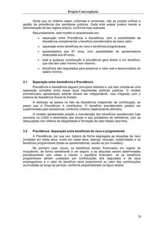 Projeto Convergência

       Ainda que os critérios sejam uniformes e universais, não se propõe unificar a
gestão da previdência dos servidores públicos. Cada ente estatal poderá manter a
administração de seu regime próprio, conforme hoje realizada.
       Resumidamente, este modelo é caracterizado por:
              separação entre Previdência e Assistência, com a possibilidade da
              Assistência complementar o benefício previdenciário de baixo valor;
              separação entre benefícios de risco e benefícios programáveis;
              aposentadoria aos 67 anos, com possibilidade de aposentadoria
              antecipada aos 60 anos;
              toda e qualquer contribuição à previdência gera direito a um benefício,
              que não tem valor mínimo nem máximo;
              benefícios são reajustados para preservar o valor real e desvinculados do
              salário mínimo.


3.1    Separação entre Assistência e Previdência
       Previdência e Assistência seguem princípios distintos e, por isso, propõe-se uma
separação completa entre essas duas importantes políticas públicas. O modelo
previdenciário apresentado adiante deverá ser independente, mas integrado com o
sistema de Assistência Social do Estado.
      A distinção se baseia no fato da Assistência independer de contribuição, ao
passo que a Previdência é contributiva. O benefício previdenciário poderá ser
suplementado pelo assistencial, conforme critérios objetivamente definidos.
        O modelo apresentado propõe a manutenção dos benefícios assistenciais hoje
previstos na LOAS e destinados aos idosos e aos portadores de deficiência, com as
adequações nos critérios de elegibilidade e formação de valor abaixo descritos.


3.2    Previdência: Separação entre benefícios de risco e programáveis
        A Previdência, por sua vez, trataria de forma segregada as situações de risco
(invalidez em idade ativa, morte em idade ativa, doença, reclusão, maternidade) e os
benefícios programáveis (todas as aposentadorias, exceto as por invalidez).
        No primeiro caso (risco), os benefícios seriam financiados em regime de
mutualismo, de forma semelhante a um seguro, e as alíquotas seriam determinadas
periodicamente com vistas a manter o equilíbrio financeiro. Já os benefícios
programáveis seriam custeados por contribuições dos segurados e de seus
empregadores e o valor do benefício seria proporcional ao valor das contribuições
acumuladas ao longo do período, conforme esquematizado na figura abaixo.




                                                                                     28
 