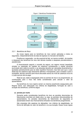 Projeto Convergência



                                 Figura 1. Benefícios Previdenciários


                                     BENEFÍCIOS
                                   PREVIDENCIÁRIOS



                               RISCO               PROGRAMÁVEIS




                              SEGURO              APOSENTADORIA



                                                      Equivalência
                              Mutualismo               de valores
                                                       presentes


3.2.1   Benefícios de Risco
      As novas regras para os benefícios de risco seriam aplicadas a todos os
segurados, independentemente da data de ingresso no mercado de trabalho.
       Propõe-se a separação - se não possível de fato, ao menos contábil - de receitas
e despesas dos benefícios de risco das demais receitas e despesas previdenciárias e
assistenciais.
        O financiamento seguirá o conceito de seguro, em regime mutual (repartição
simples ou repartição de capitais de cobertura considerando o capital escritural
acumulado até a data do evento), e as alíquotas deverão ser calculadas atuarialmente e
ajustadas periodicamente para se obter equilíbrio financeiro. Isso fará com que o custo
deste tipo de cobertura seja claramente definido e transparente, para o Estado e para a
sociedade, abrindo caminho para futura discussão acerca do nível de cobertura vis-a-vis
o custo que por ela se paga.
       Note-se que, dada a segregação entre os eventos de risco e os programáveis, as
contribuições para o risco não serão consideradas para calcular o valor da
aposentadoria.
      Os benefícios do novo regime seriam os mesmos atualmente assegurados pelo
Regime Geral, com adequação nos critérios de elegibilidade, formação de valor e
duração dos benefícios, conforme segue:


   a) pensão por morte
        Somente serão consideradas benefícios de risco as pensões decorrentes de
        falecimentos ocorridos em idade ativa, ou seja, as pensões não-precedidas de
        aposentadoria. As pensões decorrentes do falecimento de segurados já
        aposentados teriam seu financiamento embutido nos benefícios programáveis.
        São propostas três espécies de alterações: nos critérios de elegibilidade, na
        forma de definição do valor do benefício e na sua duração. Essas novas regras



                                                                                     29
 