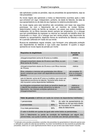 Projeto Convergência

        são aplicáveis a todas as pensões, seja as precedidas de aposentadoria, seja as
        não-precedidas.7
        As novas regras são aplicáveis a todos os falecimentos ocorridos após a data
        que entrarem em vigor. Independem, portanto, da idade do falecido, da data de
        sua aposentadoria ou da data de seu ingresso no sistema previdenciário.
        As novas regras para este benefício são concebidas com base nas seguintes
        premissas: (a) com o falecimento de um membro do núcleo familiar,
        determinados custos da família se reduzem, ao passo que outros mantém-se
        inalterados; (b) os filhos menores devem sempre ser amparados; (c) o cônjuge
        que tem possibilidade de ingressar ou retornar ao mercado de trabalho deve ser
        incentivado a o fazer; (d) o cônjuge que tem renda própria, seja decorrente de
        trabalho ou aposentadoria, depende menos do rendimento do falecido e deverá
        ter a pensão calibrada em razão de sua renda.
        Buscou-se estabelecer regras simples, que forneçam uma adequada proteção
        aos dependentes do falecido e cujo custo seja razoável. O quadro a seguir
        apresenta as novas regras da pensão por morte:


          Requisitos de elegibilidade                                                 Duração da
                                                                                       pensão
          cônjuge/companheiro acima de 35 anos ou inválido.                              vitalícia
          cônjuge/companheiro abaixo de 35 anos e sem filhos, ou com                      1 ano
          filhos acima de 18 anos
          cônjuge/companheiro abaixo de 35 anos e com filhos menores                     vitalícia
          de 18 anos
          filhos, enteados e menores sob guarda(estes dois últimos                 até completar 18
          devem comprovar que viviam sob dependência econômica do                  anos ou enquanto
          falecido).                                                                durar a invalidez
          pais do falecido: acima de 67 anos ou inválidos, que vivam sob                 vitalícia
          dependência econômica do falecido. Somente terão direito se
          não houverem outros dependentes habilitados.
          ex-cônjuge/ex-companheiro terá direito ao benefício desde que                vitalícia ou
          o falecido lhe prestasse pensão alimentícia na data do                      temporária,
          falecimento, nas mesmas condições aplicáveis ao                           conforme o caso.
          cônjuge/companheiro



          Valor da pensão é definido em razão do número de dependentes habilitados:
          1 pensionistas                                70%         do valor da aposentadoria do
                                                                    falecido ou da que teria direito
          2 pensionistas                                80%         se houvesse se invalidado na
          3 ou mais pensionistas                        90%         data do falecimento

          O valor é dividido em quotas de igual valor entre todos os pensionistas.
          Com o falecimento ou perda da condição de habilitação por algum dos
          pensionistas, sua quota é extinta, sem reversão aos demais pensionistas.

7
 A distinção entre pensões precedidas e pensões não-precedidas de aposentadoria é relevante apenas para
a definição do custeio de cada tipo de benefício. Ao incluir nos benefícios de risco somente as pensões não-
precedidas, obtém-se um custo significativamente inferior ao que se teria caso todas fossem incluídas.


                                                                                                         30
 