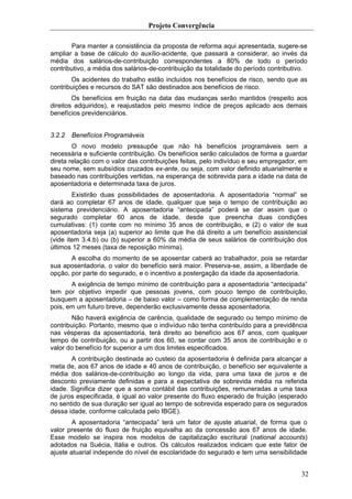 Projeto Convergência

       Para manter a consistência da proposta de reforma aqui apresentada, sugere-se
ampliar a base de cálculo do auxílio-acidente, que passará a considerar, ao invés da
média dos salários-de-contribuição correspondentes a 80% de todo o período
contributivo, a média dos salários-de-contribuição da totalidade do período contributivo.
       Os acidentes do trabalho estão incluídos nos benefícios de risco, sendo que as
contribuições e recursos do SAT são destinados aos benefícios de risco.
        Os benefícios em fruição na data das mudanças serão mantidos (respeito aos
direitos adquiridos), e reajustados pelo mesmo índice de preços aplicado aos demais
benefícios previdenciários.


3.2.2   Benefícios Programáveis
        O novo modelo pressupõe que não há benefícios programáveis sem a
necessária e suficiente contribuição. Os benefícios serão calculados de forma a guardar
direta relação com o valor das contribuições feitas, pelo indivíduo e seu empregador, em
seu nome, sem subsídios cruzados ex-ante, ou seja, com valor definido atuarialmente e
baseado nas contribuições vertidas, na esperança de sobrevida para a idade na data de
aposentadoria e determinada taxa de juros.
        Existirão duas possibilidades de aposentadoria. A aposentadoria “normal” se
dará ao completar 67 anos de idade, qualquer que seja o tempo de contribuição ao
sistema previdenciário. A aposentadoria “antecipada” poderá se dar assim que o
segurado completar 60 anos de idade, desde que preencha duas condições
cumulativas: (1) conte com no mínimo 35 anos de contribuição, e (2) o valor de sua
aposentadoria seja (a) superior ao limite que lhe dá direito a um benefício assistencial
(vide item 3.4.b) ou (b) superior a 60% da média de seus salários de contribuição dos
últimos 12 meses (taxa de reposição mínima).
       A escolha do momento de se aposentar caberá ao trabalhador, pois se retardar
sua aposentadoria, o valor do benefício será maior. Preserva-se, assim, a liberdade de
opção, por parte do segurado, e o incentivo a postergação da idade da aposentadoria.
       A exigência de tempo mínimo de contribuição para a aposentadoria “antecipada”
tem por objetivo impedir que pessoas jovens, com pouco tempo de contribuição,
busquem a aposentadoria – de baixo valor – como forma de complementação de renda
pois, em um futuro breve, dependerão exclusivamente dessa aposentadoria.
       Não haverá exigência de carência, qualidade de segurado ou tempo mínimo de
contribuição. Portanto, mesmo que o indivíduo não tenha contribuído para a previdência
nas vésperas da aposentadoria, terá direito ao benefício aos 67 anos, com qualquer
tempo de contribuição, ou a partir dos 60, se contar com 35 anos de contribuição e o
valor do benefício for superior a um dos limites especificados.
       A contribuição destinada ao custeio da aposentadoria é definida para alcançar a
meta de, aos 67 anos de idade e 40 anos de contribuição, o benefício ser equivalente a
média dos salários-de-contribuição ao longo da vida, para uma taxa de juros e de
desconto previamente definidas e para a expectativa de sobrevida média na referida
idade. Significa dizer que a soma contábil das contribuições, remuneradas a uma taxa
de juros especificada, é igual ao valor presente do fluxo esperado de fruição (esperado
no sentido de sua duração ser igual ao tempo de sobrevida esperado para os segurados
dessa idade, conforme calculada pelo IBGE).
        A aposentadoria “antecipada” terá um fator de ajuste atuarial, de forma que o
valor presente do fluxo de fruição equivalha ao da concessão aos 67 anos de idade.
Esse modelo se inspira nos modelos de capitalização escritural (national accounts)
adotados na Suécia, Itália e outros. Os cálculos realizados indicam que este fator de
ajuste atuarial independe do nível de escolaridade do segurado e tem uma sensibilidade


                                                                                      32
 