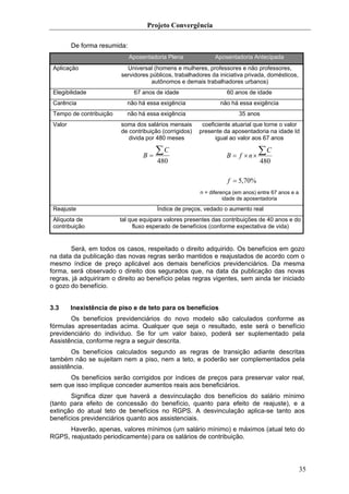 Projeto Convergência

         De forma resumida:
                              Aposentadoria Plena             Aposentadoria Antecipada
 Aplicação                 Universal (homens e mulheres, professores e não professores,
                         servidores públicos, trabalhadores da iniciativa privada, domésticos,
                                    autônomos e demais trabalhadores urbanos)
 Elegibilidade                 67 anos de idade                    60 anos de idade
 Carência                  não há essa exigência                não há essa exigência
 Tempo de contribuição     não há essa exigência                        35 anos
 Valor                   soma dos salários mensais       coeficiente atuarial que torne o valor
                         de contribuição (corrigidos)   presente da aposentadoria na idade Id
                            divida por 480 meses              igual ao valor aos 67 anos


                                  B=
                                       ∑C                          B = f ×n×
                                                                                ∑C
                                       480                                      480

                                                                   f = 5,70%
                                                        n = diferença (em anos) entre 67 anos e a
                                                                  idade de aposentadoria

 Reajuste                              Índice de preços, vedado o aumento real
 Alíquota de             tal que equipara valores presentes das contribuições de 40 anos e do
 contribuição                 fluxo esperado de benefícios (conforme expectativa de vida)


       Será, em todos os casos, respeitado o direito adquirido. Os benefícios em gozo
na data da publicação das novas regras serão mantidos e reajustados de acordo com o
mesmo índice de preço aplicável aos demais benefícios previdenciários. Da mesma
forma, será observado o direito dos segurados que, na data da publicação das novas
regras, já adquiriram o direito ao benefício pelas regras vigentes, sem ainda ter iniciado
o gozo do benefício.


3.3      Inexistência de piso e de teto para os benefícios
       Os benefícios previdenciários do novo modelo são calculados conforme as
fórmulas apresentadas acima. Qualquer que seja o resultado, este será o benefício
previdenciário do indivíduo. Se for um valor baixo, poderá ser suplementado pela
Assistência, conforme regra a seguir descrita.
       Os benefícios calculados segundo as regras de transição adiante descritas
também não se sujeitam nem a piso, nem a teto, e poderão ser complementados pela
assistência.
      Os benefícios serão corrigidos por índices de preços para preservar valor real,
sem que isso implique conceder aumentos reais aos beneficiários.
       Significa dizer que haverá a desvinculação dos benefícios do salário mínimo
(tanto para efeito de concessão do benefício, quanto para efeito de reajuste), e a
extinção do atual teto de benefícios no RGPS. A desvinculação aplica-se tanto aos
benefícios previdenciários quanto aos assistenciais.
      Haverão, apenas, valores mínimos (um salário mínimo) e máximos (atual teto do
RGPS, reajustado periodicamente) para os salários de contribuição.




                                                                                                    35
 