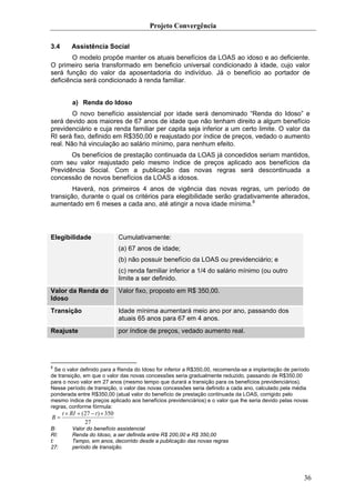 Projeto Convergência

3.4       Assistência Social
        O modelo propõe manter os atuais benefícios da LOAS ao idoso e ao deficiente.
O primeiro seria transformado em beneficio universal condicionado à idade, cujo valor
será função do valor da aposentadoria do indivíduo. Já o benefício ao portador de
deficiência será condicionado à renda familiar.


          a) Renda do Idoso
        O novo benefício assistencial por idade será denominado “Renda do Idoso” e
será devido aos maiores de 67 anos de idade que não tenham direito a algum benefício
previdenciário e cuja renda familiar per capita seja inferior a um certo limite. O valor da
RI será fixo, definido em R$350,00 e reajustado por índice de preços, vedado o aumento
real. Não há vinculação ao salário mínimo, para nenhum efeito.
       Os benefícios de prestação continuada da LOAS já concedidos seriam mantidos,
com seu valor reajustado pelo mesmo índice de preços aplicado aos benefícios da
Previdência Social. Com a publicação das novas regras será descontinuada a
concessão de novos benefícios da LOAS a idosos.
        Haverá, nos primeiros 4 anos de vigência das novas regras, um período de
transição, durante o qual os critérios para elegibilidade serão gradativamente alterados,
aumentado em 6 meses a cada ano, até atingir a nova idade mínima.8




Elegibilidade                     Cumulativamente:
                                  (a) 67 anos de idade;
                                  (b) não possuir benefício da LOAS ou previdenciário; e
                                  (c) renda familiar inferior a 1/4 do salário mínimo (ou outro
                                  limite a ser definido.
Valor da Renda do                 Valor fixo, proposto em R$ 350,00.
Idoso
Transição                         Idade mínima aumentará meio ano por ano, passando dos
                                  atuais 65 anos para 67 em 4 anos.
Reajuste                          por índice de preços, vedado aumento real.




8
  Se o valor definido para a Renda do Idoso for inferior a R$350,00, recomenda-se a implantação de período
de transição, em que o valor das novas concessões seria gradualmente reduzido, passando de R$350,00
para o novo valor em 27 anos (mesmo tempo que durará a transição para os benefícios previdenciários).
Nesse período de transição, o valor das novas concessões seria definido a cada ano, calculado pela média
ponderada entre R$350,00 (atual valor do benefício de prestação continuada da LOAS, corrigido pelo
mesmo índice de preços aplicado aos benefícios previdenciários) e o valor que lhe seria devido pelas novas
regras, conforme fórmula:
      t × RI + ( 27 − t ) × 350
B=
                 27
B:        Valor do benefício assistencial
RI:       Renda do Idoso, a ser definida entre R$ 200,00 e R$ 350,00
t:        Tempo, em anos, decorrido desde a publicação das novas regras
27:       período de transição.




                                                                                                       36
 