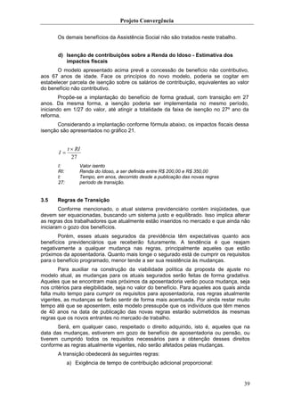 Projeto Convergência

       Os demais benefícios da Assistência Social não são tratados neste trabalho.


       d) Isenção de contribuições sobre a Renda do Idoso - Estimativa dos
          impactos fiscais
       O modelo apresentado acima prevê a concessão de benefício não contributivo,
aos 67 anos de idade. Face os princípios do novo modelo, poderia se cogitar em
estabelecer parcela de isenção sobre os salários de contribuição, equivalentes ao valor
do benefício não contributivo.
        Propõe-se a implantação do benefício de forma gradual, com transição em 27
anos. Da mesma forma, a isenção poderia ser implementada no mesmo período,
iniciando em 1/27 do valor, até atingir a totalidade da faixa de isenção no 27º ano da
reforma.
       Considerando a implantação conforme fórmula abaixo, os impactos fiscais dessa
isenção são apresentados no gráfico 21.


             t × RI
       I=
               27
       I:         Valor isento
       RI:        Renda do Idoso, a ser definida entre R$ 200,00 e R$ 350,00
       t:         Tempo, em anos, decorrido desde a publicação das novas regras
       27:        período de transição.


3.5    Regras de Transição
        Conforme mencionado, o atual sistema previdenciário contém iniqüidades, que
devem ser equacionadas, buscando um sistema justo e equilibrado. Isso implica alterar
as regras dos trabalhadores que atualmente estão inseridos no mercado e que ainda não
iniciaram o gozo dos benefícios.
       Porém, esses atuais segurados da previdência têm expectativas quanto aos
benefícios previdenciários que receberão futuramente. A tendência é que reajam
negativamente a qualquer mudança nas regras, principalmente aqueles que estão
próximos da aposentadoria. Quanto mais longe o segurado está de cumprir os requisitos
para o benefício programado, menor tende a ser sua resistência às mudanças.
        Para auxiliar na construção da viabilidade política da proposta de ajuste no
modelo atual, as mudanças para os atuais segurados serão feitas de forma gradativa.
Aqueles que se encontram mais próximos da aposentadoria verão pouca mudança, seja
nos critérios para elegibilidade, seja no valor do benefício. Para aqueles aos quais ainda
falta muito tempo para cumprir os requisitos para aposentadoria, nas regras atualmente
vigentes, as mudanças se farão sentir de forma mais acentuada. Por ainda restar muito
tempo até que se aposentem, este modelo pressupõe que os indivíduos que têm menos
de 40 anos na data de publicação das novas regras estarão submetidos às mesmas
regras que os novos entrantes no mercado de trabalho.
       Será, em qualquer caso, respeitado o direito adquirido, isto é, aqueles que na
data das mudanças, estiverem em gozo de benefício de aposentadoria ou pensão, ou
tiverem cumprido todos os requisitos necessários para a obtenção desses direitos
conforme as regras atualmente vigentes, não serão afetados pelas mudanças.
       A transição obedecerá às seguintes regras:
             a) Exigência de tempo de contribuição adicional proporcional:


                                                                                       39
 