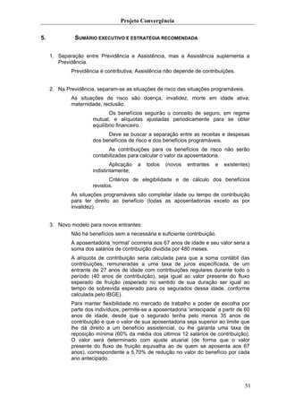 Projeto Convergência

5.             SUMÁRIO EXECUTIVO E ESTRATÉGIA RECOMENDADA


     1. Separação entre Previdência e Assistência, mas a Assistência suplementa a
        Previdência.
             Previdência é contributiva; Assistência não depende de contribuições.


     2. Na Previdência, separam-se as situações de risco das situações programáveis.
             As situações de risco são doença, invalidez, morte em idade ativa,
             maternidade, reclusão.
                             Os benefícios seguirão o conceito de seguro, em regime
                      mutual, e alíquotas ajustadas periodicamente para se obter
                      equilíbrio financeiro.
                            Deve se buscar a separação entre as receitas e despesas
                      dos benefícios de risco e dos benefícios programáveis.
                            As contribuições para os benefícios de risco não serão
                      contabilizadas para calcular o valor da aposentadoria.
                              Aplicação   a   todos   (novos   entrantes   e   existentes)
                      indistintamente;
                             Critérios de elegibilidade e de cálculo dos benefícios
                      revistos.
             As situações programáveis são completar idade ou tempo de contribuição
             para ter direito ao benefício (todas as aposentadorias exceto as por
             invalidez).


     3. Novo modelo para novos entrantes:
             Não há benefícios sem a necessária e suficiente contribuição.
             A aposentadoria ‘normal’ ocorreria aos 67 anos de idade e seu valor seria a
             soma dos salários de contribuição dividida por 480 meses.
             A alíquota de contribuição seria calculada para que a soma contábil das
             contribuições, remuneradas a uma taxa de juros especificada, de um
             entrante de 27 anos de idade com contribuições regulares durante todo o
             período (40 anos de contribuição), seja igual ao valor presente do fluxo
             esperado de fruição (esperado no sentido de sua duração ser igual ao
             tempo de sobrevida esperado para os segurados dessa idade, conforme
             calculada pelo IBGE).
             Para manter flexibilidade no mercado de trabalho e poder de escolha por
             parte dos indivíduos, permite-se a aposentadoria ‘antecipada’ a partir de 60
             anos de idade, desde que o segurado tenha pelo menos 35 anos de
             contribuição e que o valor de sua aposentadoria seja superior ao limite que
             lhe dá direito a um benefício assistencial, ou lhe garanta uma taxa de
             reposição mínima (60% da média dos últimos 12 salários de contribuição).
             O valor será determinado com ajuste atuarial (de forma que o valor
             presente do fluxo de fruição equivalha ao de quem se aposenta aos 67
             anos), correspondente a 5,70% de redução no valor do benefício por cada
             ano antecipado.




                                                                                       51
 