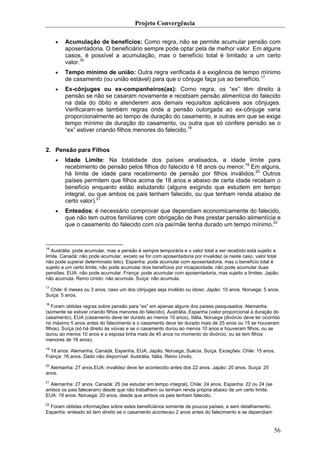 Projeto Convergência

     •   Acumulação de benefícios: Como regra, não se permite acumular pensão com
         aposentadoria. O beneficiário sempre pode optar pela de melhor valor. Em alguns
         casos, é possível a acumulação, mas o benefício total é limitado a um certo
         valor.16
     •   Tempo mínimo de união: Outra regra verificada é a exigência de tempo mínimo
         de casamento (ou união estável) para que o cônjuge faça jus ao benefício.17
     •   Ex-cônjuges ou ex-companheiros(as): Como regra, os “ex” têm direito à
         pensão se não se casaram novamente e recebiam pensão alimentícia do falecido
         na data do óbito e atenderem aos demais requisitos aplicáveis aos cônjuges.
         Verificaram-se também regras onde a pensão outorgada ao ex-cônjuge varia
         proporcionalmente ao tempo de duração do casamento, e outras em que se exige
         tempo mínimo de duração do casamento, ou outra que só confere pensão se o
         “ex” estiver criando filhos menores do falecido.18


2. Pensão para Filhos
     •   Idade Limite: Na totalidade dos países analisados, a idade limite para
         recebimento de pensão pelos filhos do falecido é 18 anos ou menor.19 Em alguns,
         há limite de idade para recebimento de pensão por filhos inválidos.20 Outros
         países permitem que filhos acima de 18 anos e abaixo de certa idade recebam o
         benefício enquanto estão estudando (alguns exigindo que estudem em tempo
         integral, ou que ambos os pais tenham falecido, ou que tenham renda abaixo de
         certo valor).21
     •   Enteados: é necessário comprovar que dependiam economicamente do falecido,
         que não tem outros familiares com obrigação de lhes prestar pensão alimentícia e
         que o casamento do falecido com o/a pai/mãe tenha durado um tempo mínimo.22


16
   Austrália: pode acumular, mas a pensão é sempre temporária e o valor total a ser recebido está sujeito a
limite. Canadá: não pode acumular, exceto se for com aposentadoria por invalidez (e neste caso, valor total
não pode superar determinado teto). Espanha: pode acumular com aposentadoria, mas o benefício total é
sujeito a um certo limite; não pode acumular dois benefícios por incapacidade; não pode acumular duas
pensões. EUA: não pode acumular. França: pode acumular com aposentadoria, mas sujeito a limites. Japão:
não acumula. Reino Unido: não acumula. Suíça: não acumula.
17
   Chile: 6 meses ou 3 anos, caso um dos cônjuges seja inválido ou idoso. Japão: 10 anos. Noruega: 5 anos.
Suíça: 5 anos.
18
    Foram obtidas regras sobre pensão para “ex” em apenas alguns dos países pesquisados: Alemanha
(somente se estiver criando filhos menores do falecido), Austrália, Espanha (valor proporcional à duração do
casamento), EUA (casamento deve ter durado ao menos 10 anos), Itália, Noruega (divórcio deve ter ocorrido
no máximo 5 anos antes do falecimento e o casamento deve ter durado mais de 25 anos ou 15 se houveram
filhos), Suíça (só há direito às viúvas e se o casamento durou ao menos 10 anos e houveram filhos, ou se
durou ao menos 10 anos e a esposa tinha mais de 45 anos no momento do divórcio, ou se tem filhos
menores de 18 anos).
19
  18 anos: Alemanha, Canadá, Espanha, EUA, Japão, Noruega, Suécia, Suíça. Exceções: Chile: 15 anos,
França: 16 anos. Dado não disponível: Austrália, Itália, Reino Unido.
20
  Alemanha: 27 anos.EUA: invalidez deve ter acontecido antes dos 22 anos. Japão: 20 anos. Suíça: 25
anos.
21
  Alemanha: 27 anos. Canadá: 25 (se estudar em tempo integral). Chile: 24 anos. Espanha: 22 ou 24 (se
ambos os pais faleceram) desde que não trabalhem ou tenham renda própria abaixo de um certo limite.
EUA: 19 anos. Noruega: 20 anos, desde que ambos os pais tenham falecido. ´
22
  Foram obtidas informações sobre estes beneficiários somente de poucos países, e sem detalhamento.
Espanha: enteado só tem direito se o casamento aconteceu 2 anos antes do falecimento e se dependiam


                                                                                                         56
 