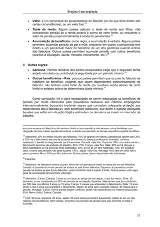Projeto Convergência

      •   Valor: é um percentual da aposentadoria do falecido (ou da que teria direito sob
          certas circunstâncias), ou um valor fixo.23
      •   Teste de renda: Alguns países aplicam o teste de renda aos filhos, não
          concedendo pensão se a renda própria é acima de certo limite, ou reduzindo o
          valor da pensão proporcionalmente à renda do pensionista.24
      •   Acumulação de benefícios: como regra, a acumulação é vedada. Alguns países
          permitem acumular pensão de pai e mãe, enquanto em outros o pensionista tem
          direito a um percentual maior do benefício de um dos genitores quando ambos
          são falecidos. Outros países permitem acumular pensão com outros benefícios
          (auxílios à educação, saúde, moradia, treinamento, etc.).25


3. Outras regras:
      •   Carência: Parcela razoável dos países pesquisados exige que o segurado tenha
          estado vinculado ou contribuído à seguridade por um período mínimo.26
      •   Outros beneficiários - Pais: poucos países permitem que os pais do falecido se
          habilitem ao benefício, exigindo que sejam dependentes economicamente do
          falecido, não tenham outra fonte de renda (ou recebam renda abaixo de certo
          limite) e estejam acima de determinada idade mínima.27


       Como conclusão, há a clara necessidade de serem adequados os benefícios de
pensão por morte oferecidos pela previdência brasileira aos critérios empregados
internacionalmente, buscando implantar regras que concedam adequada proteção aos
dependentes do(a) falecido(a), com benefícios razoáveis, que dêem o suporte adequado
àqueles que estão em situação frágil e estimulem os demais a se inserir no mercado de
trabalho.



economicamente do falecido e não tenham direito a outra pensão e não existam outros familiares com
obrigação de lhes prestar pensão alimentícia, e desde que atendam os demais requisitos exigidos dos filhos.
23
    Alemanha: 20% se ambos os pais são falecidos, 10% se apenas um faleceu, percentuais sobem para 30%
e 20% se o falecimento decorre de acidente de trabalho ou doença profissional. Austrália: continua
recebendo o benefício integralmente por 14 semanas. Canadá: valor fixo. Espanha: 20%, com adicional se o
falecimento decorreu de acidente de trabalho. EUA: 75%. França: valor fixo. Itália: 20% se há cônjuge e
filhos habilitados; se há somente filhos habilitados, 40%; se há só um filho habilitado: 70%; em qualquer
caso, a soma das parcelas não pode superar 100%. Japão: valor fixo. Noruega: 40% (até um certo valor)
para o primeiro filho + 20% por filho adicional. Outros países: dados disponíveis não suficientes.
24
     Espanha.
25
  Alemanha: se faleceram ambos os pais, filhos têm um percentual maior da renda de um dos falecidos.
Canadá: é possível acumular pensão se ambos os pais forem falecidos. Espanha: é possível acumular
pensão se ambos os pais forem falecidos, porém benefício total é sujeito à limite. Outros países: vide regra
geral de acumulação de benefícios (cônjuge).
26
   Alemanha: 5 anos. Canadá: 3 anos ou um terço do tempo de vinculação, o que for menor. Chile: 50
semanas, ou ter contribuído por 50% do período de vinculação. Espanha: falecido tem que ter contribuído
por 500 dias nos últimos 5 anos ou 15 anos. França: 3 meses que antecedem o falecimento. Itália: 15 anos,
sendo 3 nos 5 anos que precedem o falecimento. Japão: 25 anos para a pensão vitalícia; 36 meses para o
pecúlio. Noruega: 3 anos. Outros países exigem carência, porém não especificada no material pesquisado:
EUA, Reino Unido, Suécia, Canadá.
27
  EUA: 62 anos, Espanha: 60 anos. Japão: 55 anos (alcança também bisavôs/ós) (válido só em um dos
regimes de previdência). Além destes, encontrou-se previsão de pensão para pais somente na Itália e
Austrália.




                                                                                                           57
 