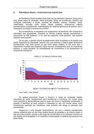 Projeto Convergência

2.     PREVIDÊNCIA SOCIAL - A PROTEÇÃO QUE DESPROTEGE


       A Previdência Social brasileira está entre as que oferecem cobertura social para o
mais amplo leque de situações: idade avançada, tempo de contribuição, trabalho sob
condições prejudiciais à saúde, acidente de trabalho, doença, invalidez, morte,
maternidade, reclusão, entre outras. Nessa proteção, misturam-se critérios
previdenciários e assistenciais, materializados em sistemas generosos de direitos, sem a
necessária vinculação a deveres de contribuir.
       Em conseqüência, as despesas com pagamentos de benefícios vêm crescendo à
velocidade sem precedentes, enquanto as receitas próprias apenas acompanham o
crescimento do PIB (Gráficos 1 e 2). Isso tem aspectos muito positivos, mas também
aspectos preocupantes.
       De um lado, o grande volume de pagamentos retira da pobreza e da miséria uma
fração importante da população, fazendo com que pobreza e miséria sejam fenômenos
prevalecentes mais entre jovens do que entre idosos (Gráfico 5). De outro lado, o
crescimento inusitado das despesas impõe severas conseqüências para os orçamentos
públicos, a carga tributária, as possibilidades de investimento e as perspectivas de
crescimento econômico.


                                     Gráfico 5 - % Pobreza Conforme Idade

                   80
                   70
                   60
        % Pobres




                   50
                   40
                   30
                   20
                   10
                   0
                        0

                            5

                                10

                                     15

                                          20

                                                25

                                                     30

                                                          35

                                                                40

                                                                       45

                                                                            50

                                                                                 55

                                                                                      60

                                                                                           65

                                                                                                70

                                                                                                     75

                                                                                                          80


                                                               Idade


                                      Sem Transferências             Com Transferências

       Fonte: PNAD – 2004. SPE/MF.


       Os gastos crescentes forçam o Governo a retirar da sociedade frações
crescentes da renda, simplesmente para transferi-las a indivíduos, em muitos casos
como subsídios a aposentadorias para as quais não houve a necessária contribuição. A
questão é identificar se esse subsídio é desejável ou não. Em muitos casos, como
corretamente apontado por estudiosos, esse subsídio não atinge as pessoas mais
necessitadas.
       Chegou-se a uma situação esquizofrênica, em que o sistema previdenciário
oferece cobertura para um dos mais amplos leques de situações e, ao mesmo tempo, é
dos que mais excluem, porque a alta carga de contribuições é um poderoso incentivo ao
não registro de empregados e um impeditivo à participação no sistema das pessoas com
baixa renda.




                                                                                                               5
 