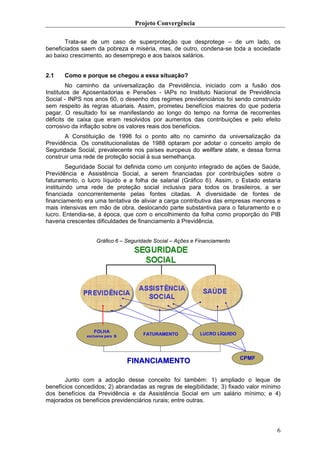 Projeto Convergência

       Trata-se de um caso de superproteção que desprotege – de um lado, os
beneficiados saem da pobreza e miséria, mas, de outro, condena-se toda a sociedade
ao baixo crescimento, ao desemprego e aos baixos salários.


2.1    Como e porque se chegou a essa situação?
        No caminho da universalização da Previdência, iniciado com a fusão dos
Institutos de Aposentadorias e Pensões - IAPs no Instituto Nacional de Previdência
Social - INPS nos anos 60, o desenho dos regimes previdenciários foi sendo construído
sem respeito às regras atuariais. Assim, prometeu benefícios maiores do que poderia
pagar. O resultado foi se manifestando ao longo do tempo na forma de recorrentes
déficits de caixa que eram resolvidos por aumentos das contribuições e pelo efeito
corrosivo da inflação sobre os valores reais dos benefícios.
       A Constituição de 1998 foi o ponto alto no caminho da universalização da
Previdência. Os constitucionalistas de 1988 optaram por adotar o conceito amplo de
Seguridade Social, prevalecente nos países europeus do wellfare state, e dessa forma
construir uma rede de proteção social à sua semelhança.
         Seguridade Social foi definida como um conjunto integrado de ações de Saúde,
Previdência e Assistência Social, a serem financiadas por contribuições sobre o
faturamento, o lucro líquido e a folha de salarial (Gráfico 6). Assim, o Estado estaria
instituindo uma rede de proteção social inclusiva para todos os brasileiros, a ser
financiada concorrentemente pelas fontes citadas. A diversidade de fontes de
financiamento era uma tentativa de aliviar a carga contributiva das empresas menores e
mais intensivas em mão de obra, deslocando parte substantiva para o faturamento e o
lucro. Entendia-se, à época, que com o encolhimento da folha como proporção do PIB
haveria crescentes dificuldades de financiamento à Previdência.


                    Gráfico 6 – Seguridade Social – Ações e Financiamento




           EC Nº 20

                  FOLHA
               exclusiva para B
                                      FATURAMENTO            LUCRO LÍQUIDO




                                                                             CPMF
                                  FINANCIAMENTO

       Junto com a adoção desse conceito foi também: 1) ampliado o leque de
benefícios concedidos; 2) abrandadas as regras de elegibilidade; 3) fixado valor mínimo
dos benefícios da Previdência e da Assistência Social em um salário mínimo; e 4)
majorados os benefícios previdenciários rurais; entre outras.




                                                                                     6
 