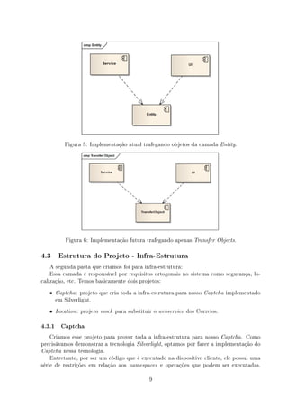 Figura 5: Implementação atual trafegando objetos da camada Entity.




           Figura 6: Implementação futura trafegando apenas Transfer          Objects.


4.3     Estrutura do Projeto - Infra-Estrutura

    A segunda pasta que criamos foi para infra-estrutura:
    Essa camada é responsável por requisitos ortogonais no sistema como segurança, lo-
calização, etc. Temos basicamente dois projetos:
   •   Captcha : projeto que cria toda a infra-estrutura para nosso Captcha implementado
       em Silverlight.
   •   Location :   projeto   mock   para substituir o webservice dos Correios.

4.3.1 Captcha
    Criamos esse projeto para prover toda a infra-estrutura para nosso Captcha. Como
precisávamos demonstrar a tecnologia Silverlight, optamos por fazer a implementação do
Captcha nessa tecnologia.
    Entretanto, por ser um código que é executado na dispositivo cliente, ele possui uma
série de restrições em relação aos namespaces e operações que podem ser executadas.

                                                  9
 