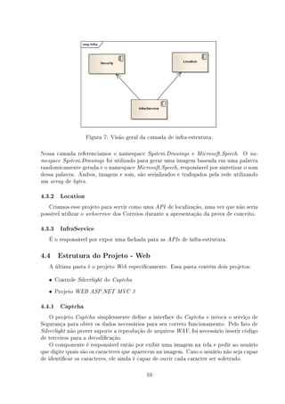 Figura 7: Visão geral da camada de infra-estrutura.

Nessa camada referenciamos o namespace System.Drawings e Microsoft.Speech. O na-
mespace System.Drawings foi utilizado para gerar uma imagem baseada em uma palavra
randomicamente gerada e o namespace Microsoft.Speech, respon±avel por sintetizar o som
dessa palavra. Ambos, imagem e som, são serializados e trafegados pela rede utilizando
um array de bytes.

4.3.2 Location
   Criamos esse projeto para servir como uma API de localização, uma vez que não seria
possível utilizar o webservice dos Correios durante a apresentação da prova de conceito.

4.3.3 InfraService
   É o responsável por expor uma fachada para as APIs de infra-estrutura.

4.4    Estrutura do Projeto - Web

   A última pasta é o projeto       Web   especicamente. Essa pasta contêm dois projetos:

   • Controle   Silverlight   do   Captcha

   • Projeto   WEB ASP.NET MVC 3


4.4.1 Captcha
    O projeto Captcha simplesmente dene a interface do Captcha e invoca o serviço de
Segurança para obter os dados necessários para seu correto funcionamento. Pelo fato de
Silverlight não prover suporte a reprodução de arquivos WAV, foi necessário inserir código
de terceiros para a decodicação.
    O componente é responsável então por exibir uma imagem na tela e pedir ao usuário
que digite quais são os caracteres que aparecem na imagem. Caso o usuário não seja capaz
de identicar os caracteres, ele ainda é capaz de ouvir cada caracter ser soletrado.

                                                10
 