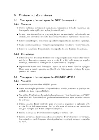 5     Vantagens e desvantages
5.1    Vantagens e desvantagens do .NET Framework 4

5.1.1 Vantagens
    • Oferece melhorias no tempo de inicialização, tamanhos de trabalho conjunto, e um
      desempenho mais rápido para aplicações multithread.
    • Introduz um novo modelo de programação para escrever código multithread e as-
      síncrono, que simplica o trabalho dos desenvolvedores de aplicativos e bibliotecas.
    • Fornece simplicações, melhorias e capacidades expandidas no modelo de segurança.

    • Várias interfaces genéricas e delegates agora suportam covariância e contravariância.

    • Fornece a capacidade de monitorar o desempenho de seus domínios de aplicação.

5.1.2 Desvantagens
    • Potencial quebra de compatibilidade com códigos legados construídos sobre versões
      anteriores. Isso ocorreu apenas entre a versão 1.1 e 2.0, onde ocorreram grandes
      mudanças, inclusive nas instruções da IL (Intermediate Language )
    • Dependência de um único fornecedor. Apesar de hoje a Novell suportar o projeto
      Mono, com a recente aquisição da Novell pela Attachament, o futuro do Mono
      passou a ser incerto.

5.2    Vantagens e desvantagens do ASP.NET MVC 3

5.2.1 Vantagens
    • Aumento do controle sobre o HTML gerado.

    • Torna mais simples gerenciar a complexidade da solução, dividindo a aplicação em
      unidades de única responsabilidade.
    • Não utiliza ViewState ou formulários baseados no servidor. Isso torna o ASP.NET
      MVC ideal para desenvolvedores que buscam maior controle sobre o comportamento
      da aplicação.
    • Utiliza o padrão Front Controller para processar as requisições a aplicação Web
      através de um único controlador. Isso permite uma infraestrutura de roteamento
      rico, por exemplo, com URLs amigáveis complexas.
    • Facilita a adoção do desenvolvimento dirigido por testes (TDD).

    • Facilita a separação das responsabilidades do time de desenvolvimento, por exemplo,
      desenvolvedores e web designers, minimizando a interferência de um sobre o trabalho
      do outro.


                                            13
 