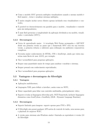 • Como o modelo MVC gerencia múltiplos visualizadores usando o mesmo modelo é
      fácil manter , testar e atualizar sistemas múltiplos;
  • É muito simples incluir novos clientes apenas incluindo seus visualizadores e con-
      troles;
  • É possível ter desenvolvimento em paralelo para o modelo , visualizador e controle
      pois são independentes;
  • É mais fácil gerenciar a complexidade da aplicação dividindo-a em modelo, visuali-
      zador e controlador (MVC);

5.2.2 Desvantagens
  • Curva de aprendizado maior. A tecnologia Web Forms acompanha o ASP.NET
      desde sua primeira versão ao passo que o framework MVC está em sua terceira
      versão, a primeira robusta o suciente para utilização em ambientes corporativos
      complexos.
  • Necessita maior conhecimento de HTML, CSS e JavaScript, ainda que exista ma-
      neiras mais fáceis de usar AJAX, por exemplo.
  • Não é aconselhável para pequenas aplicações.

  • Requer uma quantidade maior de tempo para analisar e modelar o sistema;

  • Requer pessoal com conhecimento especializado;

  • Não é aconselhável para pequenas aplicações;

5.3    Vantagens e desvantagens do Silverlight

5.3.1 Vantagens
  • Aplicações multibrowser;

  • Linguagem XML para denir a interface, assim como no WPF;

  • Maior capacidade para lidar com conteúdo multimídia, principalmente vídeo;

  • Suporte à todas as linguagens oferecidas pelo .NET Framework, inclusive linguagens
      dinâmicas como IronPython e IronRuby (DLR - Dynamic Language Runtime)

5.3.2 Desvantagens
  • Suporte limitado para imagens: suporte apenas para PNG e JPG;

  • O Silverlight não possui qualquer API nativa de controle de áudio, nem mesmo para
      o playback de arquivos WAV;
  • A versão para sistemas não-Windows ainda é limitada ao equivalente à versão 2.0
      do Silverlight

                                             14
 