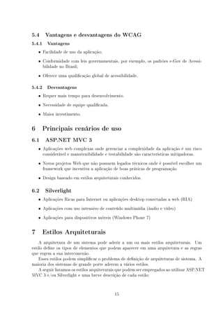 5.4    Vantagens e desvantagens do WCAG

5.4.1 Vantagens
    • Facilidade de uso da aplicação;

    • Conformidade com leis governamentais, por exemplo, os padrões e-Gov de Acessi-
      bilidade no Brasil;
    • Oferece uma qualicação global de acessibilidade.

5.4.2 Desvantagens
    • Requer mais tempo para desenvolvimento.

    • Necessidade de equipe qualicada.

    • Maior investimento.


6     Principais cenários de uso
6.1    ASP.NET MVC 3

    • Aplicações web complexas onde gerenciar a complexidade da aplicação é um risco
      considerável e manutenibilidade e testabilidade são características mitigadoras.
    • Novos projetos Web que não possuem legados técnicos onde é possível escolher um
      framework que incentiva a aplicação de boas práticas de programação
    • Design baseado em estilos arquiteturais conhecidos.

6.2    Silverlight

    • Aplicações Ricas para Internet ou aplicações desktop conectadas a web (RIA)

    • Aplicações com uso intensivo de conteúdo multimídia (áudio e vídeo)

    • Aplicações para dispositivos móveis (Windows Phone 7)


7     Estilos Arquiteturais
    A arquitetura de um sistema pode aderir a um ou mais estilos arquiteturais. Um
estilo dene os tipos de elementos que podem aparecer em uma arquitetura e as regras
que regem a sua interconexão.
    Esses estilos podem simplicar o problema de denição de arquiteturas de sistema. A
maioria dos sistemas de grande porte aderem a vários estilos.
    A seguir listamos os estilos arquiteturais que podem ser empregados ao utilizar ASP.NET
MVC 3 e/ou Silverlight e uma breve descrição de cada estilo:


                                           15
 
