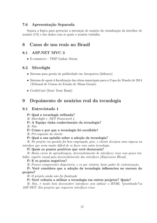 7.6    Apresentação Separada

   Separa a lógica para gerenciar a interação do usuário da visualização da interface de
usuário (UI) e dos dados com os quais o usuário trabalha.


8     Casos de uso reais no Brasil
8.1    ASP.NET MVC 3

    • E-commerce - TRIP Linhas Aéreas

8.2    Silverlight

    • Sistema para gestão de publicidade em Aeroportos (Infraero)

    • Sistema de apoio à scalização das obras municipais para a Copa do Mundo de 2014
      (Tribunal de Contas do Estado de Minas Gerais)
    • CreditCard (State Trust Bank)


9     Depoimento de usuários real da tecnologia
9.1    Entrevistado 1

    P: Qual a tecnologia utilizada?
    R: Silverlight e .NET Framework 4
    P: A Equipe tinha conhecimento da tecnologia?
    R: Não
    P: Como e por que a tecnologia foi escolhida?
    R: Pré-requisito do cliente
    P: Qual a sua opinião sobre a adoção da tecnologia?
    R: No projeto em questão foi bem empregada, pois, o cliente desejava uma riqueza na
interface que seria muito difícil de se fazer com outra tecnologia.
    P: Quais os pontos positivos que você destacaria?
    R: Baixa curva de aprendizagem, desenvolvimento de interfaces ricas com pouco tra-
balho, suporte visual para desenvolvimento das interfaces (Expression Blend).
    P: E os pontos negativos?
    R: Poucos componentes disponíveis, e os que existem, baixo poder de customização.
   P: Você considera que a adoção da tecnologia inuenciou no sucesso do
projeto?
    R: O projeto ainda não foi nalizado
    P: Você voltaria a utilizar a tecnologia em outros projetos? Quais?
    R: Sim, é muito bom desenvolver interfaces sem utilizar o HTML prostituidoou
ASP.NET. Em projetos que requerem interfaces ricas.




                                            17
 